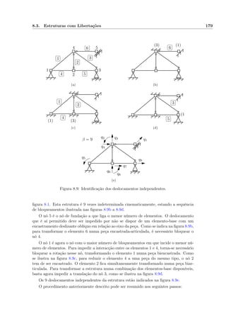 8.3. Estruturas com Libertações 179
1
2
3
4 5
✄
✂
 
✁1 ✄
✂
 
✁2
✄
✂
 
✁3
✄
✂
 
✁4
✄
✂
 
✁5
✄
✂
 
✁6
(a)
(1)(3) ✄
✂
 
✁6
(b)
(1) (3)
✄
✂
 
✁1 ✄
✂
 
✁2
✄
✂
 
✁4
(c)
(1)
✄
✂
 
✁3
✄
✂
 
✁5
(d)
q1
q2 q3
q4
q5
q6
q7
q8
q9
β = 9
(e)
Figura 8.9: Identiﬁcação dos deslocamentos independentes.
ﬁgura 8.1. Esta estrutura é 9 vezes indeterminada cinematicamente, estando a sequência
de bloqueamentos ilustrada nas ﬁguras 8.9b a 8.9d.
O nó 5 é o nó de fundação a que liga o menor número de elementos. O deslocamento
que é aí permitido deve ser impedido por não se dispor de um elemento-base com um
encastramento deslizante oblíquo em relação ao eixo da peça. Como se indica na ﬁgura 8.9b,
para transformar o elemento 6 numa peça encastrada-articulada, é necessário bloquear o
nó 4.
O nó 1 é agora o nó com o maior número de bloqueamentos em que incide o menor nú-
mero de elementos. Para impedir a interacção entre os elementos 1 e 4, torna-se necessário
bloquear a rotação nesse nó, transformando o elemento 1 numa peça biencastrada. Como
se ilustra na ﬁgura 8.9c, para reduzir o elemento 4 a uma peça do mesmo tipo, o nó 2
tem de ser encastrado. O elemento 2 ﬁca simultaneamente transformado numa peça biar-
ticulada. Para transformar a estrutura numa combinação dos elementos-base disponíveis,
basta agora impedir a translação do nó 3, como se ilustra na ﬁgura 8.9d.
Os 9 deslocamentos independentes da estrutura estão indicados na ﬁgura 8.9e.
O procedimento anteriormente descrito pode ser resumido nos seguintes passos:
 