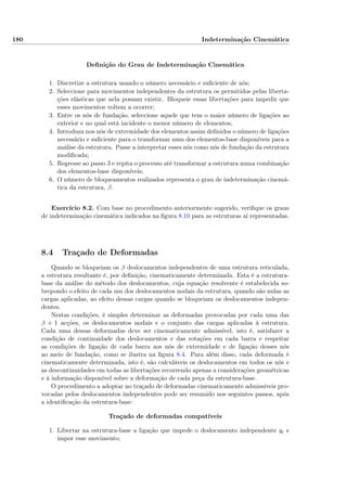 180 Indeterminação Cinemática
Deﬁnição do Grau de Indeterminação Cinemática
1. Discretize a estrutura usando o número necessário e suﬁciente de nós;
2. Seleccione para movimentos independentes da estrutura os permitidos pelas liberta-
ções elásticas que nela possam existir. Bloqueie essas libertações para impedir que
esses movimentos voltem a ocorrer;
3. Entre os nós de fundação, seleccione aquele que tem o maior número de ligações ao
exterior e no qual está incidente o menor número de elementos;
4. Introduza nos nós de extremidade dos elementos assim deﬁnidos o número de ligações
necessário e suﬁciente para o transformar num dos elementos-base disponíveis para a
análise da estrutura. Passe a interpretar esses nós como nós de fundação da estrutura
modiﬁcada;
5. Regresse ao passo 3 e repita o processo até transformar a estrutura numa combinação
dos elementos-base disponíveis;
6. O número de bloqueamentos realizados representa o grau de indeterminação cinemá-
tica da estrutura, β.
Exercício 8.2. Com base no procedimento anteriormente sugerido, veriﬁque os graus
de indeterminação cinemática indicados na ﬁgura 8.10 para as estruturas aí representadas.
8.4 Traçado de Deformadas
Quando se bloqueiam os β deslocamentos independentes de uma estrutura reticulada,
a estrutura resultante é, por deﬁnição, cinematicamente determinada. Esta é a estrutura-
base da análise do método dos deslocamentos, cuja equação resolvente é estabelecida so-
brepondo o efeito de cada um dos deslocamentos nodais da estrutura, quando são nulas as
cargas aplicadas, ao efeito dessas cargas quando se bloqueiam os deslocamentos indepen-
dentes.
Nestas condições, é simples determinar as deformadas provocadas por cada uma das
β + 1 acções, os deslocamentos nodais e o conjunto das cargas aplicadas à estrutura.
Cada uma dessas deformadas deve ser cinematicamente admissível, isto é, satisfazer a
condição de continuidade dos deslocamentos e das rotações em cada barra e respeitar
as condições de ligação de cada barra aos nós de extremidade e de ligação desses nós
ao meio de fundação, como se ilustra na ﬁgura 8.4. Para além disso, cada deformada é
cinematicamente determinada, isto é, são calculáveis os deslocamentos em todos os nós e
as descontinuidades em todas as libertações recorrendo apenas a considerações geométricas
e à informação disponível sobre a deformação de cada peça da estrutura-base.
O procedimento a adoptar no traçado de deformadas cinematicamente admissíveis pro-
vocadas pelos deslocamentos independentes pode ser resumido nos seguintes passos, após
a identiﬁcação da estrutura-base:
Traçado de deformadas compatíveis
1. Libertar na estrutura-base a ligação que impede o deslocamento independente qi e
impor esse movimento;
 