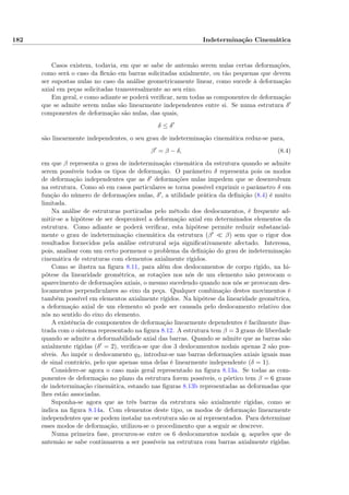 182 Indeterminação Cinemática
Casos existem, todavia, em que se sabe de antemão serem nulas certas deformações,
como será o caso da ﬂexão em barras solicitadas axialmente, ou tão pequenas que devem
ser supostas nulas no caso da análise geometricamente linear, como sucede à deformação
axial em peças solicitadas transversalmente ao seu eixo.
Em geral, e como adiante se poderá veriﬁcar, nem todas as componentes de deformação
que se admite serem nulas são linearmente independentes entre si. Se numa estrutura δ
componentes de deformação são nulas, das quais,
δ ≤ δ
são linearmente independentes, o seu grau de indeterminação cinemática reduz-se para,
β = β − δ, (8.4)
em que β representa o grau de indeterminação cinemática da estrutura quando se admite
serem possíveis todos os tipos de deformação. O parâmetro δ representa pois os modos
de deformação independentes que as δ deformações nulas impedem que se desenvolvam
na estrutura. Como só em casos particulares se torna possível exprimir o parâmetro δ em
função do número de deformações nulas, δ , a utilidade prática da deﬁnição (8.4) é muito
limitada.
Na análise de estruturas porticadas pelo método dos deslocamentos, é frequente ad-
mitir-se a hipótese de ser desprezável a deformação axial em determinados elementos da
estrutura. Como adiante se poderá veriﬁcar, esta hipótese permite reduzir substancial-
mente o grau de indeterminação cinemática da estrutura (β β) sem que o rigor dos
resultados fornecidos pela análise estrutural seja signiﬁcativamente afectado. Interessa,
pois, analisar com um certo pormenor o problema da deﬁnição do grau de indeterminação
cinemática de estruturas com elementos axialmente rígidos.
Como se ilustra na ﬁgura 8.11, para além dos deslocamentos de corpo rígido, na hi-
pótese da linearidade geométrica, as rotações nos nós de um elemento não provocam o
aparecimento de deformações axiais, o mesmo sucedendo quando nos nós se provocam des-
locamentos perpendiculares ao eixo da peça. Qualquer combinação destes movimentos é
também possível em elementos axialmente rígidos. Na hipótese da linearidade geométrica,
a deformação axial de um elemento só pode ser causada pelo deslocamento relativo dos
nós no sentido do eixo do elemento.
A existência de componentes de deformação linearmente dependentes é facilmente ilus-
trada com o sistema representado na ﬁgura 8.12. A estrutura tem β = 3 graus de liberdade
quando se admite a deformabilidade axial das barras. Quando se admite que as barras são
axialmente rígidas (δ = 2), veriﬁca-se que dos 3 deslocamentos nodais apenas 2 são pos-
síveis. Ao impôr o deslocamento q3, introduz-se nas barras deformações axiais iguais mas
de sinal contrário, pelo que apenas uma delas é linearmente independente (δ = 1).
Considere-se agora o caso mais geral representado na ﬁgura 8.13a. Se todas as com-
ponentes de deformação no plano da estrutura forem possíveis, o pórtico tem β = 6 graus
de indeterminação cinemática, estando nas ﬁguras 8.13b representadas as deformadas que
lhes estão associadas.
Suponha-se agora que as três barras da estrutura são axialmente rígidas, como se
indica na ﬁgura 8.14a. Com elementos deste tipo, os modos de deformação linearmente
independentes que se podem instalar na estrutura são os aí representados. Para determinar
esses modos de deformação, utilizou-se o procedimento que a seguir se descreve.
Numa primeira fase, procurou-se entre os 6 deslocamentos nodais qi aqueles que de
antemão se sabe continuarem a ser possíveis na estrutura com barras axialmente rígidas.
 