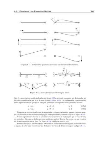 8.5. Estruturas com Elementos Rígidos 183
Figura 8.11: Movimentos possíveis em barras axialmente indeformáveis.
✄
✂
 
✁1
✄
✂
 
✁2
e1 = 0
e1 = 0
e2 = 0
e2 = 0 e1 = +q3 e2 = −q3
q1
q2
q3
Figura 8.12: Dependência das deformações axiais.
São eles as rotações nodais indicadas na ﬁgura 8.13a, as quais passam a ser designadas na
estrutura modiﬁcada por d1 e d2 nas ﬁguras 8.14b e 8.14c. As deformadas representadas
nessa ﬁgura mostram que estas rotações provocam os seguintes deslocamentos nodais:
q1 =d1, qi =0 · d1 i = 1, (8.5a)
q4 =d2, qi =0 · d1 i = 4. (8.5b)
Para que os modos de deformação associados a estas rotações não possam tornar a ocor-
rer, introduzem-se na estrutura as ligações correspondentes, como se ilustra na ﬁgura 8.14d.
Numa segunda fase devem-se procurar os movimentos de translação que se sabe terem
de ser nulos. São eles os deslocamentos nodais no sentido do eixo das peças em que o outro
nó de extremidade esteja ﬁxo. Da ﬁgura 8.13a conclui-se que q3 = 0.
Esta informação é introduzida na estrutura de barras axialmente rígidas ao transformar
a ligação do nó 2 num encastramento deslizante horizontal. Como se sugere na ﬁgura 8.14e,
 