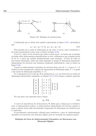 186 Indeterminação Cinemática
d1 = 0, d3 = 0 d2 = 0
(a) (b)
Figura 8.16: Deﬁnição da estrutura-base.
A deformada que se obtém está também representada na ﬁgura 8.15b, concluindo-se
que:
q1 = q3 = q4 = 0 · d3, q2 = q5 = q6 = d3. (8.6)
Para garantir que o modo de deformação d3 não toma a ocorrer, basta transformar o
nó 2 num encastramento total, como se ilustra na ﬁgura 8.16a.
O nó 3 é o único nó da estrutura que ainda se pode mover. As barras que aí incidem
só podem sofrer deslocamentos perpendiculares ao eixo, veriﬁcando-se que a posição inicial
do nó 3 é a única que satisfaz simultaneamente essas restrições. O facto de todos os
nós estarem bloqueados, indica que estão esgotados os modos de deformação linearmente
independentes da estrutura com elementos axialmente indeformáveis, como se ilustra na
ﬁgura 8.16b.
O grau de indeterminação cinemática da estrutura desce pois de β = 6 para β = 3.
Veriﬁca-se neste exemplo que o número de componentes de deformação nulas, δ = 3, iguala
o dos modos de deformação impedidos, δ = 3.
Se se agruparem nos vectores q e d os parâmetros qi e di, que descrevem os modos de
deformação anteriormente analisados, as relações (8.5) e (8.6) tomam a seguinte expressão



q1
q2
q3
q4
q5
q6



=











1 0 0
0 0 1
0 0 0
0 1 0
0 0 1
0 0 1














d1
d2
d3



. (8.7)
No caso geral, esta expressão toma a forma:
q = T d (8.8)
A matriz de dependência dos deslocamentos, T, deﬁne pois a relação que se estabelece
entre os deslocamentos nodais e os deslocamentos independentes da estrutura quando se
passa a admitir serem nulas determinadas componentes de deformação nos elementos que
a constituem.
O procedimento anteriormente utilizado para estabelecer o grau de indeterminação
cinemática de estruturas com elementos rígidos, pode ser resumido nos seguintes passos:
Deﬁnição do Grau de Indeterminação Cinemática em Estruturas com
Elementos Rígidos
 
