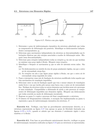8.5. Estruturas com Elementos Rígidos 187
e = 0
e = 0, θ = 0
(a)
d1
(b)
d2
(c)
Figura 8.17: Pórtico com piso rígido.
1. Determine o grau de indeterminação cinemática da estrutura admitindo que todas
as componentes de deformação são possíveis. Identiﬁque os deslocamentos indepen-
dentes correspondentes, qi;
2. Seleccione para movimentos independentes da estrutura as descontinuidades nas li-
bertações elásticas que não estejam associadas a modos de deformação nulos. Blo-
queie essas descontinuidades;
3. Seleccione para rotações independentes todas as rotações qi em nós em que incidam
no máximo uma peça rígida à ﬂexão. Bloqueie essas rotações;
4. Identiﬁque e bloqueie os movimentos qi que se sabe de antemão serem nulos. São
eles:
(a) Os deslocamentos no sentido do eixo de peças axialmente rígidas, em que o outro
nó de extremidade esteja ﬁxo;
(b) As rotações em nós a que ligam peças rígidas à ﬂexão, em que o outro nó de
extremidade esteja impedido de rodar.
5. Passe a interpretar como nós de fundação da estrutura modiﬁcada todos aqueles que
têm movimentos de translação impedidos;
6. Seleccione entre os nós de fundação aquele que tem o menor número de translações
ainda livres e em que incida pelo menos uma barra com o outro nó de extremidade
ﬁxo. Desligue da estrutura todos os outros elementos que incidem nesse nó e provoque
aí uma translação. Compatibilize a deformada de modo a não provocar as compo-
nentes de deformação impedidos nos elementos rígidos. Bloqueie um deslocamento
que tenha ocorrido no modo de deformação encontrado;
7. Regresse ao passo 5 e repita o processo até ﬁxar completamente a estrutura;
8. O número de bloqueamentos realizados, à excepção dos implementados no passo 4,
representa o grau de indeterminação cinemática da estrutura, β .
Exercício 8.4. Veriﬁque, com base no procedimento anteriormente descrito, se a
estrutura representada na ﬁgura 8.17 tem apenas os graus de liberdade ilustrados nas
ﬁguras 8.17b e 8.17c, quando se admite que um elemento é axialmente rígido e outro
também o é à ﬂexão.
Exercício 8.5. Com base no procedimento anteriormente descrito, veriﬁque os graus
de indeterminação cinemática indicados na ﬁgura 8.18 para as estruturas aí representadas.
 