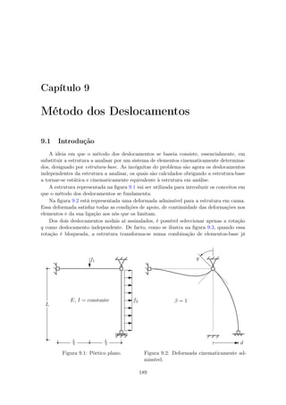 Capítulo 9
Método dos Deslocamentos
9.1 Introdução
A ideia em que o método dos deslocamentos se baseia consiste, essencialmente, em
substituir a estrutura a analisar por um sistema de elementos cinematicamente determina-
dos, designado por estrutura-base. As incógnitas do problema são agora os deslocamentos
independentes da estrutura a analisar, os quais são calculados obrigando a estrutura-base
a tornar-se estática e cinematicamente equivalente à estrutura em análise.
A estrutura representada na ﬁgura 9.1 vai ser utilizada para introduzir os conceitos em
que o método dos deslocamentos se fundamenta.
Na ﬁgura 9.2 está representada uma deformada admissível para a estrutura em causa.
Essa deformada satisfaz todas as condições de apoio, de continuidade das deformações nos
elementos e da sua ligação aos nós que os limitam.
Dos dois deslocamentos nodais aí assinalados, é possível seleccionar apenas a rotação
q como deslocamento independente. De facto, como se ilustra na ﬁgura 9.3, quando essa
rotação é bloqueada, a estrutura transforma-se numa combinação de elementos-base já
f1
f2
L
L
2
L
2
E, I = constante
Figura 9.1: Pórtico plano.
q
d
β = 1
Figura 9.2: Deformada cinematicamente ad-
missível.
189
 