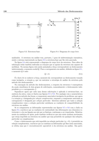 190 Método dos Deslocamentos
1 2
3
4
1 2
3
✄
✂
 
✁1
✄
✂
 
✁2
Figura 9.3: Estrutura-base.
f1
f2
R1 R2
R3
R4
R5
R6
R7
Q
Figura 9.4: Diagrama de corpo livre.
analisados. A estrutura em análise tem, portanto, 1 grau de indeterminação cinemática,
sendo o sistema representado na ﬁgura 9.3 a estrutura-base que lhe está associada.
Na ﬁgura 9.4 está representado o diagrama de corpo livre da estrutura. Para além da
solicitação estão também indicadas as reacções que os apoios da estrutura são capazes de
mobilizar. Na mesma ﬁgura está ainda assinalada a força correspondente ao deslocamento
indeterminado, o momento nodal Q. Para o carregamento em análise, deﬁnido na ﬁgura 9.1,
o momento Q é nulo:
Q = 0. (9.1)
É o facto de se conhecer a força, momento Q, correspondente ao deslocamento tomado
como incógnita, a rotação q, que vai sustentar a estratégia de análise da estrutura pelo
método dos deslocamentos.
Na concepção do método dos deslocamentos, a resposta da estrutura é consequência
da acção simultânea de dois grupos de solicitações, nomeadamente o deslocamento inde-
pendente q e o carregamento f.
Suponha-se agora que cada uma dessas solicitações é aplicada à estrutura-base, na
ausência da outra, como se ilustra nas ﬁguras 9.5 e 9.6. Por analogia com a nomenclatura
utilizada no método das forças, a componente associada à incógnita do problema, que agora
é a rotação q, é designada por solução complementar, enquanto a componente associada ao
carregamento é designada por solução particular. Interessa salientar que tanto a solução
complementar como a solução particular satisfazem as condições de compatibilidade da
estrutura em análise.
Se se compararem as deformadas representadas nas ﬁguras 9.5 e 9.6 com a dada na
ﬁgura 9.2, conclui-se que as condições de continuidade das deformações nos elementos es-
truturais e a da sua ligação aos nós que os limitam, continuam a ser respeitadas. Relativa-
mente às condições de apoio, pode também veriﬁcar-se que não existe nenhum movimento
que esteja impedido na estrutura em análise que seja permitido em qualquer das soluções,
particular ou complementar.
Como o deslocamento que está impedido na solução particular (q = 0), é permitido na
solução complementar, conclui-se que ao combinar as deformadas que lhes estão associadas,
se obtém uma que é cinematicamente equivalente à da estrutura em análise. Em parti-
 