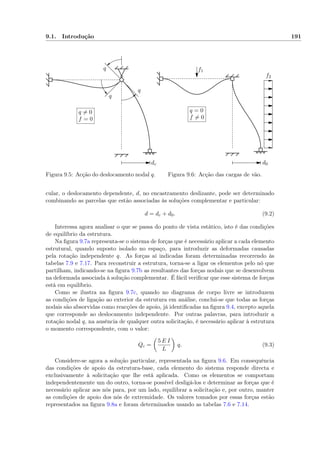9.1. Introdução 191
q
q
q
dc
q = 0
f = 0
Figura 9.5: Acção do deslocamento nodal q.
d0
q = 0
f = 0
f1
f2
Figura 9.6: Acção das cargas de vão.
cular, o deslocamento dependente, d, no encastramento deslizante, pode ser determinado
combinando as parcelas que estão associadas às soluções complementar e particular:
d = dc + d0. (9.2)
Interessa agora analisar o que se passa do ponto de vista estático, isto é das condições
de equilíbrio da estrutura.
Na ﬁgura 9.7a representa-se o sistema de forças que é necessário aplicar a cada elemento
estrutural, quando suposto isolado no espaço, para introduzir as deformadas causadas
pela rotação independente q. As forças aí indicadas foram determinadas recorrendo às
tabelas 7.9 e 7.17. Para reconstruir a estrutura, torna-se a ligar os elementos pelo nó que
partilham, indicando-se na ﬁgura 9.7b as resultantes das forças nodais que se desenvolvem
na deformada associada à solução complementar. É fácil veriﬁcar que esse sistema de forças
está em equilíbrio.
Como se ilustra na ﬁgura 9.7c, quando no diagrama de corpo livre se introduzem
as condições de ligação ao exterior da estrutura em análise, conclui-se que todas as forças
nodais são absorvidas como reacções de apoio, já identiﬁcadas na ﬁgura 9.4, excepto aquela
que corresponde ao deslocamento independente. Por outras palavras, para introduzir a
rotação nodal q, na ausência de qualquer outra solicitação, é necessário aplicar à estrutura
o momento correspondente, com o valor:
Qc =
5 E I
L
q. (9.3)
Considere-se agora a solução particular, representada na ﬁgura 9.6. Em consequência
das condições de apoio da estrutura-base, cada elemento do sistema responde directa e
exclusivamente à solicitação que lhe está aplicada. Como os elementos se comportam
independentemente um do outro, torna-se possível desligá-los e determinar as forças que é
necessário aplicar aos nós para, por um lado, equilibrar a solicitação e, por outro, manter
as condições de apoio dos nós de extremidade. Os valores tomados por essas forças estão
representados na ﬁgura 9.8a e foram determinados usando as tabelas 7.6 e 7.14.
 