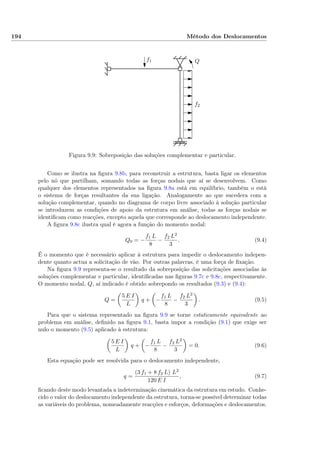 194 Método dos Deslocamentos
f1
f2
Q
Figura 9.9: Sobreposição das soluções complementar e particular.
Como se ilustra na ﬁgura 9.8b, para reconstruir a estrutura, basta ligar os elementos
pelo nó que partilham, somando todas as forças nodais que aí se desenvolvem. Como
qualquer dos elementos representados na ﬁgura 9.8a está em equilíbrio, também o está
o sistema de forças resultantes da sua ligação. Analogamente ao que sucedera com a
solução complementar, quando no diagrama de corpo livre associado à solução particular
se introduzem as condições de apoio da estrutura em análise, todas as forças nodais se
identiﬁcam como reacções, excepto aquela que corresponde ao deslocamento independente.
A ﬁgura 9.8c ilustra qual é agora a função do momento nodal:
Q0 = −
f1 L
8
−
f2 L2
3
. (9.4)
É o momento que é necessário aplicar à estrutura para impedir o deslocamento indepen-
dente quanto actua a solicitação de vão. Por outras palavras, é uma força de ﬁxação.
Na ﬁgura 9.9 representa-se o resultado da sobreposição das solicitações associadas às
soluções complementar e particular, identiﬁcadas nas ﬁguras 9.7c e 9.8c, respectivamente.
O momento nodal, Q, aí indicado é obtido sobrepondo os resultados (9.3) e (9.4):
Q =
5 E I
L
q + −
f1 L
8
−
f2 L2
3
. (9.5)
Para que o sistema representado na ﬁgura 9.9 se torne estaticamente equivalente ao
problema em análise, deﬁnido na ﬁgura 9.1, basta impor a condição (9.1) que exige ser
nulo o momento (9.5) aplicado à estrutura:
5 E I
L
q + −
f1 L
8
−
f2 L2
3
= 0. (9.6)
Esta equação pode ser resolvida para o deslocamento independente,
q =
(3 f1 + 8 f2 L) L2
120 E I
, (9.7)
ﬁcando deste modo levantada a indeterminação cinemática da estrutura em estudo. Conhe-
cido o valor do deslocamento independente da estrutura, torna-se possível determinar todas
as variáveis do problema, nomeadamente reacções e esforços, deformações e deslocamentos.
 