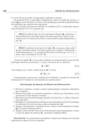 200 Método dos Deslocamentos
é o vector das forças nodais correspondentes, aplicadas à estrutura.
Na expressão (9.13), a matriz K∗, é designada por matriz de rigidez da estrutura e o
vector Q0 por vector das forças de ﬁxação. Estas designações resultam do signiﬁcado físico
dos coeﬁcientes que intervêm nesses operadores.
Para o exemplo anteriormente analisado, os resultados (9.12) e as ilustrações apresen-
tadas nas ﬁguras 9.15 e 9.17, mostram que:
(D9.1) O coeﬁciente Q0i, do vector das forças de ﬁxação, Q0, representa a
força nodal Qi que é necessário aplicar à estrutura quando ela é sujeita à solici-
tação de vão e se mantêm nulos todos os deslocamentos nodais independentes
(q = 0).
(D9.2) O coeﬁciente kij da matriz de rigidez, K∗, representa a força nodal
Qi que é necessário aplicar à estrutura quando nela se impõe o deslocamento
nodal independente qj = 1 e se mantêm nulos todos os restantes (qk = 0, k = j),
assim como a solicitação de vão (f = 0).
A matriz de rigidez, K∗, é uma matriz quadrada com dimensão igual ao grau de inde-
terminação cinemática da estrutura, β, e que se caracteriza por ser simétrica,
K∗ = KT
∗ (9.16)
e não singular, isto é, existe a matriz inversa, K−1
∗ , tal que:
K−1
∗ K∗ = I. (9.17)
O procedimento anteriormente utilizado para estabelecer a equação do método dos
deslocamentos (9.13) pode ser sistematizado nos seguintes passos:
Determinação da Equação do Método dos Deslocamentos
1. Discretize a estrutura e oriente e numere sequencialmente os elementos deformáveis
que a compõem;
2. Resuma num quadro as constantes geométricas e elásticas que determinam o com-
portamento de cada elemento estrutural;
3. Determine o grau de indeterminação cinemática da estrutura, β, e deﬁna a estrutura-
-base associada;
4. Identiﬁque os β deslocamentos nodais q com uma numeração sequencial e quantiﬁque
os coeﬁcientes do vector das forças nodais correspondentes, Q;
5. Aplique à estrutura-base a solicitação de vão e monte o vector das forças de ﬁxação,
Q0, recorrendo à deﬁnição (D9.1);
6. Aplique à estrutura-base cada um dos deslocamentos nodais independentes e monte
a matriz de rigidez da estrutura, K∗, recorrendo à deﬁnição (D9.2).
Exercício 9.2. As características geométricas e elásticas dos elementos da estrutura
representada na ﬁgura 9.19 são as seguintes:
 