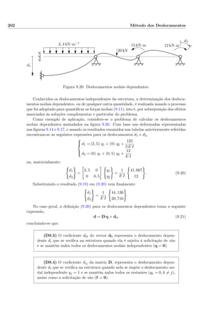 202 Método dos Deslocamentos
2, 4 kN·m−1
20 kN
15 kN·m 12 kN·m
d1
d2
Figura 9.20: Deslocamentos nodais dependentes.
Conhecidos os deslocamentos independentes da estrutura, a determinação dos desloca-
mentos nodais dependentes, ou de qualquer outra quantidade, é realizada usando o processo
que foi adoptado para quantiﬁcar as forças nodais (9.11), isto é, por sobreposição dos efeitos
associados às soluções complementar e particular do problema.
Como exemplo de aplicação, considere-se o problema de calcular os deslocamentos
nodais dependentes assinalados na ﬁgura 9.20. Com base nas deformadas representadas
nas ﬁguras 9.14 e 9.17, e usando os resultados resumidos nas tabelas anteriormente referidas
encontram-se as seguintes expressões para os deslocamentos d1 e d2,



d1 = (2, 5) q1 + (0) q2 +
125
3 E I
d2 = (0) q1 + (0, 5) q2 +
12
E I
ou, matricialmente:
d1
d2
=
2, 5 0
0 0, 5
q1
q2
+
1
E I
41, 667
12
. (9.20)
Substituindo o resultado (9.19) em (9.20) vem ﬁnalmente:
d1
d2
=
1
E I
44, 136
20, 716
.
No caso geral, a deﬁnição (9.20) para os deslocamentos dependentes toma a seguinte
expressão,
d = D q + d0. (9.21)
concluindo-se que:
(D9.3) O coeﬁciente d0i do vector d0 representa o deslocamento depen-
dente di que se veriﬁca na estrutura quando ela é sujeita à solicitação de vão
e se mantêm nulos todos os deslocamentos nodais independentes (q = 0).
(D9.4) O coeﬁciente dij da matriz D, representa o deslocamento depen-
dente di que se veriﬁca na estrutura quando nela se impõe o deslocamento no-
dal independente qj = 1 e se mantêm nulos todos os restantes (qk = 0, k = j),
assim como a solicitação de vão (f = 0).
 
