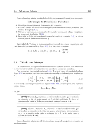 9.4. Cálculo dos Esforços 203
O procedimento a adoptar no cálculo dos deslocamentos dependentes é, pois, o seguinte:
Determinação dos Deslocamentos Dependentes
1. Identiﬁque os deslocamentos dependentes, d, a calcular;
2. Calcule a parcela dos deslocamentos dependentes associada à solução particular apli-
cando a deﬁnição (D9.3);
3. Calcule as parcelas dos deslocamentos dependentes associadas à solução complemen-
tar recorrendo à deﬁnição (D9.4);
4. Determine os deslocamentos dependentes substituindo na expressão (9.21) os valores
obtidos para os deslocamentos nodais q.
Exercício 9.3. Veriﬁque se o deslocamento correspondente à carga concentrada apli-
cada à estrutura representada na ﬁgura 9.19, tem a seguinte expressão:
d = (−0, 75) q1 + (0, 09) q2 + (0, 62) q3 +
14, 6733
E I
.
9.4 Cálculo dos Esforços
Um procedimento análogo ao anteriormente descrito pode ser utilizado para determinar
os esforços independentes nos elementos que constituem a estrutura a analisar.
Para a estrutura representada na ﬁgura 9.10, e de acordo com a orientação indicada na
ﬁgura 9.11, encontra-se a seguinte expressão para os esforços independentes no elemento
2,
M3
M4
=
−1, 0 E I −0, 50 E I
+0, 50 E I +1, 0 E I
q1
q2
+
−10
−10
, (9.22)
se se atender à informação contida nas ﬁguras 9.13 e 9.16. No caso geral, esta expressão
toma a forma,
Xm = Em q + X0m, (9.23)
em que:
(D9.5) O vector X0m representa os esforços independentes que se instalam
no elemento m da estrutura quando ela é sujeita à solicitação de vão, e se
mantêm nulos todos os deslocamentos nodais independentes (q = 0).
(D9.6) A coluna i da matriz Em, representa os esforços independentes que
se instalam no elemento m da estrutura quando nela se impõe o deslocamento
qi = 1 e se mantêm nulos todos os restantes (qj = 0, j = i), assim como a
solicitação de vão (f = 0).
O procedimento a adoptar no cálculo dos esforços independentes pode ser resumido nos
seguintes passos:
 