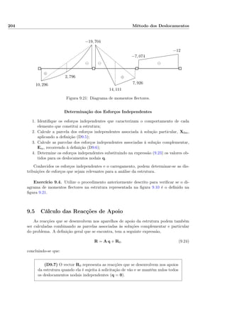 204 Método dos Deslocamentos
10, 296
−19, 704
2, 796
14, 111
7, 926
−7, 074
−12
⊖⊖⊖
⊕
⊕
Figura 9.21: Diagrama de momentos ﬂectores.
Determinação dos Esforços Independentes
1. Identiﬁque os esforços independentes que caracterizam o comportamento de cada
elemento que constitui a estrutura;
2. Calcule a parcela dos esforços independentes associada à solução particular, X0m,
aplicando a deﬁnição (D9.5);
3. Calcule as parcelas dos esforços independentes associadas à solução complementar,
Em, recorrendo à deﬁnição (D9.6);
4. Determine os esforços independentes substituindo na expressão (9.23) os valores ob-
tidos para os deslocamentos nodais q.
Conhecidos os esforços independentes e o carregamento, podem determinar-se as dis-
tribuições de esforços que sejam relevantes para a análise da estrutura.
Exercício 9.4. Utilize o procedimento anteriormente descrito para veriﬁcar se o di-
agrama de momentos ﬂectores na estrutura representada na ﬁgura 9.10 é o deﬁnido na
ﬁgura 9.21.
9.5 Cálculo das Reacções de Apoio
As reacções que se desenvolvem nos aparelhos de apoio da estrutura podem também
ser calculadas combinando as parcelas associadas às soluções complementar e particular
do problema. A deﬁnição geral que se encontra, tem a seguinte expressão,
R = A q + R0. (9.24)
concluindo-se que:
(D9.7) O vector R0 representa as reacções que se desenvolvem nos apoios
da estrutura quando ela é sujeita à solicitação de vão e se mantêm nulos todos
os deslocamentos nodais independentes (q = 0).
 
