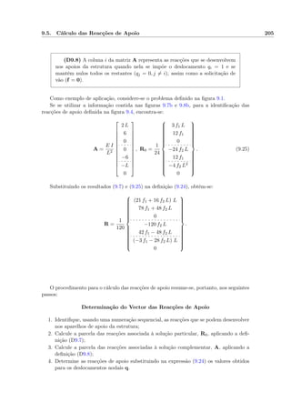 9.5. Cálculo das Reacções de Apoio 205
(D9.8) A coluna i da matriz A representa as reacções que se desenvolvem
nos apoios da estrutura quando nela se impõe o deslocamento qi = 1 e se
mantêm nulos todos os restantes (qj = 0, j = i), assim como a solicitação de
vão (f = 0).
Como exemplo de aplicação, considere-se o problema deﬁnido na ﬁgura 9.1.
Se se utilizar a informação contida nas ﬁguras 9.7b e 9.8b, para a identiﬁcação das
reacções de apoio deﬁnida na ﬁgura 9.4, encontra-se:
A =
E I
L2













2 L
6
0
0
−6
−L
0













, R0 =
1
24



3 f1 L
12 f1
0
−24 f2 L
12 f1
−4 f2 L2
0



. (9.25)
Substituindo os resultados (9.7) e (9.25) na deﬁnição (9.24), obtém-se:
R =
1
120



(21 f1 + 16 f2 L) L
78 f1 + 48 f2 L
0
−120 f2 L
42 f1 − 48 f2 L
(−3 f1 − 28 f2 L) L
0



.
O procedimento para o cálculo das reacções de apoio resume-se, portanto, nos seguintes
passos:
Determinação do Vector das Reacções de Apoio
1. Identiﬁque, usando uma numeração sequencial, as reacções que se podem desenvolver
nos aparelhos de apoio da estrutura;
2. Calcule a parcela das reacções associada à solução particular, R0, aplicando a deﬁ-
nição (D9.7);
3. Calcule a parcela das reacções associadas à solução complementar, A, aplicando a
deﬁnição (D9.8);
4. Determine as reacções de apoio substituindo na expressão (9.24) os valores obtidos
para os deslocamentos nodais q.
 