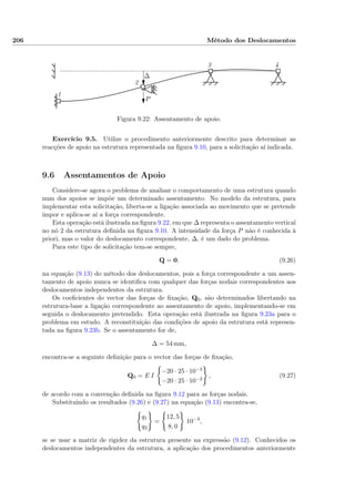 206 Método dos Deslocamentos
1
2
3 4
P
∆
Figura 9.22: Assentamento de apoio.
Exercício 9.5. Utilize o procedimento anteriormente descrito para determinar as
reacções de apoio na estrutura representada na ﬁgura 9.10, para a solicitação aí indicada.
9.6 Assentamentos de Apoio
Considere-se agora o problema de analisar o comportamento de uma estrutura quando
num dos apoios se impõe um determinado assentamento. No modelo da estrutura, para
implementar esta solicitação, liberta-se a ligação associada ao movimento que se pretende
impor e aplica-se aí a força correspondente.
Esta operação está ilustrada na ﬁgura 9.22, em que ∆ representa o assentamento vertical
no nó 2 da estrutura deﬁnida na ﬁgura 9.10. A intensidade da força P não é conhecida à
priori, mas o valor do deslocamento correspondente, ∆, é um dado do problema.
Para este tipo de solicitação tem-se sempre,
Q = 0. (9.26)
na equação (9.13) do método dos deslocamentos, pois a força correspondente a um assen-
tamento de apoio nunca se identiﬁca com qualquer das forças nodais correspondentes aos
deslocamentos independentes da estrutura.
Os coeﬁcientes do vector das forças de ﬁxação, Q0, são determinados libertando na
estrutura-base a ligação correspondente ao assentamento de apoio, implementando-se em
seguida o deslocamento pretendido. Esta operação está ilustrada na ﬁgura 9.23a para o
problema em estudo. A reconstituição das condições de apoio da estrutura está represen-
tada na ﬁgura 9.23b. Se o assentamento for de,
∆ = 54 mm,
encontra-se a seguinte deﬁnição para o vector das forças de ﬁxação,
Q0 = E I
−20 · 25 · 10−3
−20 · 25 · 10−3
, (9.27)
de acordo com a convenção deﬁnida na ﬁgura 9.12 para as forças nodais.
Substituindo os resultados (9.26) e (9.27) na equação (9.13) encontra-se,
q1
q2
=
12, 5
8, 0
10−3
,
se se usar a matriz de rigidez da estrutura presente na expressão (9.12). Conhecidos os
deslocamentos independentes da estrutura, a aplicação dos procedimentos anteriormente
 
