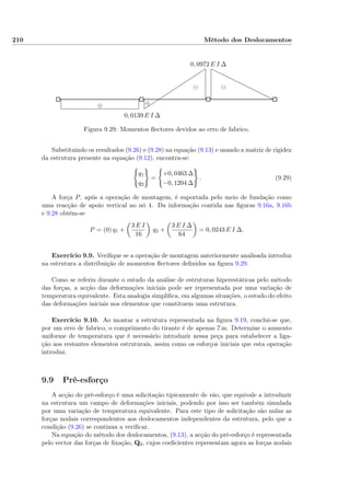 210 Método dos Deslocamentos
0, 0139 E I ∆
0, 0972 E I ∆
⊖⊖
⊕⊕
Figura 9.29: Momentos ﬂectores devidos ao erro de fabrico.
Substituindo os resultados (9.26) e (9.28) na equação (9.13) e usando a matriz de rigidez
da estrutura presente na equação (9.12), encontra-se:
q1
q2
=
+0, 0463 ∆
−0, 1204 ∆
. (9.29)
A força P, após a operação de montagem, é suportada pelo meio de fundação como
uma reacção de apoio vertical no nó 4. Da informação contida nas ﬁguras 9.16a, 9.16b
e 9.28 obtém-se
P = (0) q1 +
3 E I
16
q2 +
3 E I ∆
64
= 0, 0243 E I ∆.
Exercício 9.9. Veriﬁque se a operação de montagem anteriormente analisada introduz
na estrutura a distribuição de momentos ﬂectores deﬁnidos na ﬁgura 9.29.
Como se referiu durante o estudo da análise de estruturas hiperestáticas pelo método
das forças, a acção das deformações iniciais pode ser representada por uma variação de
temperatura equivalente. Esta analogia simpliﬁca, em algumas situações, o estudo do efeito
das deformações iniciais nos elementos que constituem uma estrutura.
Exercício 9.10. Ao montar a estrutura representada na ﬁgura 9.19, conclui-se que,
por um erro de fabrico, o comprimento do tirante é de apenas 7 m. Determine o aumento
uniforme de temperatura que é necessário introduzir nessa peça para estabelecer a liga-
ção aos restantes elementos estruturais, assim como os esforços iniciais que esta operação
introduz.
9.9 Pré-esforço
A acção do pré-esforço é uma solicitação tipicamente de vão, que equivale a introduzir
na estrutura um campo de deformações iniciais, podendo por isso ser também simulada
por uma variação de temperatura equivalente. Para este tipo de solicitação são nulas as
forças nodais correspondentes aos deslocamentos independentes da estrutura, pelo que a
condição (9.26) se continua a veriﬁcar.
Na equação do método dos deslocamentos, (9.13), a acção do pré-esforço é representada
pelo vector das forças de ﬁxação, Q0, cujos coeﬁcientes representam agora as forças nodais
 