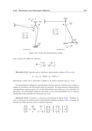 9.10. Estruturas com Libertações Elásticas 215
q1 = 1
4 E I
L
4 E I
L
6 E I
L2
q1 = 1
q2 = 0
f = 0
(a) Estado 1.
q2 = 1
12 E I
L3
6 E I
L2
k
q1 = 0
q2 = 1
f = 0
(b) Estado 2.
Figura 9.37: Acção dos deslocamentos nodais.
para a matriz de rigidez da estrutura:
K∗ =
8 E I
L −6 E I
L2
−6 E I
L2
12 E I
L3 + k
.
Exercício 9.12. Suponha que na estrutura representada na ﬁgura 9.35a se tem:
L = 4 m, f1 = 20 kN, f2 = 2 kN·m−1
.
Dimensione a mola, isto é, determine a rigidez k, de modo a garantir que q2 = 2 cm.
Um procedimento análogo ao anteriormente descrito pode ser utilizado para realizar a
análise de estruturas com libertações elásticas interiores. Os deslocamentos independentes
correspondentes passam agora a ser as descontinuidades permitidas por esses aparelhos de
libertação. As quantidades estáticas associadas a essas descontinuidades são os esforços
mobilizados pelos aparelhos de libertação em causa.
Exercício 9.13. Considere a estrutura representada na ﬁgura 9.38a. Veriﬁque se,
para a ordenação dos deslocamentos independentes deﬁnida na ﬁgura 9.38b, a equação do
método dos deslocamentos toma a seguinte expressão:



8 E I
L
6 E I
L2
4 E I
L
6 E I
L2 k + 12 E I
L3 0
4 E I
L 0 k + 4 E I
L






q1
q2
q3



+



−f1 L
8
0
−f1 L
8



=



0
−f2
0



.
 