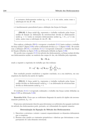 218 Método dos Deslocamentos
os restantes deslocamentos nodais (qj = 0, j = i) são nulos, assim como a
solicitação de vão (f = 0).
e é imediatamente generalizável para a deﬁnição das forças de ﬁxação:
(D9.10) A força nodal Q0i representa o trabalho realizado pelas forças
nodais de ﬁxação na deformada da estrutura-base devida ao deslocamento
nodal qi = 1 e todos os restantes deslocamentos nodais (qj = 0, j = i) são
nulos, assim como a solicitação de vão (f = 0).
Para aplicar a deﬁnição (D9.9) e recuperar o resultado (9.11) basta realizar o trabalho
da força nodal F (ﬁgura 9.39a) sobre a deformada devida a q = 1 (ﬁgura 9.39d). De acordo
com a deﬁnição (D9.10), o resultado (9.11) é recuperado realizando o trabalho das forças
de ﬁxação deﬁnidas na ﬁgura 9.39e na deformada deﬁnida na ﬁgura 9.39d.
De acordo com a equação (9.13) do método dos deslocamentos, as forças nodais devidas
aos deslocamentos nodais, na ausência das cargas de vão, são deﬁnidas pela expressão,
Qc = K∗ q,
sendo a seguinte a expressão do trabalho que elas realizam:
W = qT
· Qc = qT
K∗ q =
β
i=1
qi
β
j=1
kij qj.
Este resultado permite estabelecer a seguinte conclusão, ou a sua simétrica, em con-
sequência da simetria da matriz de rigidez:
(D9.11) A força nodal kij representa o trabalho realizado pelas forças
nodais devidas ao deslocamento nodal qj = 1 na deformada da estrutura-base
devida ao deslocamento nodal qi = 1.
O resultado (9.11) é recuperado realizando o trabalho das forças nodais deﬁnidas na
ﬁgura 9.39f na deformada 9.39d.
Exercício 9.14. Prove que os coeﬁcientes diagonais da matriz de rigidez são necessa-
riamente positivos, kii > 0.
O processo anteriormente descrito para determinar os coeﬁcientes da equação resolvente
do método dos deslocamentos pode, portanto, ser reformulado da seguinte maneira:
Determinação da Equação do Método dos Deslocamentos
1. Discretize a estrutura e oriente e numere sequencialmente os elementos deformáveis
que a compõem;
2. Resuma num quadro as constantes geométricas e elásticas que determinam o com-
portamento de cada elemento estrutural;
 