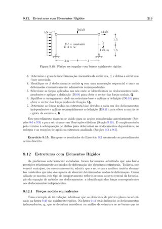 9.12. Estruturas com Elementos Rígidos 219
3 m 3
1, 5
1, 5
2 kN·m−1
16 kN
12 kN
4 kN·m
E I = constante
E A ≈ ∞
Figura 9.40: Pórtico rectangular com barras axialmente rígidas.
3. Determine o grau de indeterminação cinemática da estrutura, β, e deﬁna a estrutura-
-base associada;
4. Identiﬁque os β deslocamentos nodais q com uma numeração sequencial e trace as
deformadas cinematicamente admissíveis correspondentes;
5. Seleccione as forças aplicadas nos nós onde se identiﬁcaram os deslocamentos inde-
pendentes e aplique a deﬁnição (D9.9) para obter o vector das forças nodais, Q.
6. Equilibre o carregamento dado na estrutura-base e aplique a deﬁnição (D9.10) para
obter o vector das forças nodais de ﬁxação, Q0.
7. Determine as forças nodais na estrutura-base devidas a cada um dos deslocamentos
independentes e aplique sequencialmente a deﬁnição (D9.11) para obter a matriz de
rigidez da estrutura, K∗.
Este procedimento mantém-se válido para as acções consideradas anteriormente (Sec-
ções 9.6 a 9.9) e para estruturas com libertações elásticas (Secção 9.10). É complementado
pelo recurso à sobreposição de efeitos para determinar os deslocamentos dependentes, os
esforços e as reacções de apoio na estrutura analisada (Secções 9.3 a 9.5).
Exercício 9.15. Recupere os resultados do Exercício 9.2 recorrendo ao procedimento
acima descrito.
9.12 Estruturas com Elementos Rígidos
Os problemas anteriormente estudados, foram formulados admitindo que não havia
restrições relativamente aos modos de deformação dos elementos estruturais. Todavia, por
vezes é vantajoso, ou mesmo necessário, admitir que a estrutura a analisar contém elemen-
tos resistentes que não são capazes de absorver determinados modos de deformação. Como
adiante se mostra, este tipo de comportamento reﬂecte-se num aspecto central da formula-
ção da equação do método dos deslocamentos: a identiﬁcação das forças correspondentes
aos deslocamentos independentes.
9.12.1 Forças nodais equivalentes
Como exemplo de introdução, admita-se que os elementos de pórtico plano caracteri-
zado na ﬁgura 9.40 são axialmente rígidos. Na ﬁgura 9.41 estão indicados os deslocamentos
independentes, qi, que se deveriam considerar na análise da estrutura se as barras que as
 