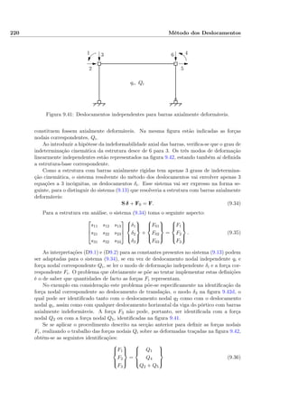 220 Método dos Deslocamentos
1
2
3 4
5
6
qi, Qi
Figura 9.41: Deslocamentos independentes para barras axialmente deformáveis.
constituem fossem axialmente deformáveis. Na mesma ﬁgura estão indicadas as forças
nodais correspondentes, Qi.
Ao introduzir a hipótese da indeformabilidade axial das barras, veriﬁca-se que o grau de
indeterminação cinemática da estrutura desce de 6 para 3. Os três modos de deformação
linearmente independentes estão representados na ﬁgura 9.42, estando também aí deﬁnida
a estrutura-base correspondente.
Como a estrutura com barras axialmente rígidas tem apenas 3 graus de indetermina-
ção cinemática, o sistema resolvente do método dos deslocamentos vai envolver apenas 3
equações a 3 incógnitas, os deslocamentos δi. Esse sistema vai ser expresso na forma se-
guinte, para o distinguir do sistema (9.13) que resolveria a estrutura com barras axialmente
deformáveis:
S δ + F0 = F. (9.34)
Para a estrutura em análise, o sistema (9.34) toma o seguinte aspecto:



s11 s12 s13
s21 s22 s23
s31 s32 s33






δ1
δ2
δ3



+



F01
F02
F03



=



F1
F2
F3



. (9.35)
As interpretações (D9.1) e (D9.2) para as constantes presentes no sistema (9.13) podem
ser adaptadas para o sistema (9.34), se em vez de deslocamento nodal independente qi e
força nodal correspondente Qi, se ler o modo de deformação independente δi e a força cor-
respondente Fi. O problema que obviamente se põe ao tentar implementar estas deﬁnições
é o de saber que quantidades de facto as forças Fi representam.
No exemplo em consideração este problema põe-se especiﬁcamente na identiﬁcação da
força nodal correspondente ao deslocamento de translação, o modo δ3 na ﬁgura 9.42d, o
qual pode ser identiﬁcado tanto com o deslocamento nodal q2 como com o deslocamento
nodal q5, assim como com qualquer deslocamento horizontal da viga do pórtico com barras
axialmente indeformáveis. A força F3 não pode, portanto, ser identiﬁcada com a força
nodal Q2 ou com a força nodal Q5, identiﬁcadas na ﬁgura 9.41.
Se se aplicar o procedimento descrito na secção anterior para deﬁnir as forças nodais
Fi, realizando o trabalho das forças nodais Qi sobre as deformadas traçadas na ﬁgura 9.42,
obtêm-se as seguintes identiﬁcações:



F1
F2
F3



=



Q1
Q4
Q2 + Q5



(9.36)
 