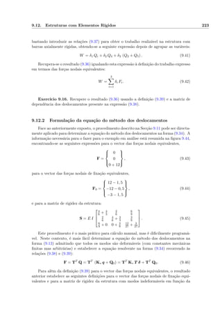 9.12. Estruturas com Elementos Rígidos 223
bastando introduzir as relações (9.37) para obter o trabalho realizável na estrutura com
barras axialmente rígidas, obtendo-se a seguinte expressão depois de agrupar as variáveis:
W = δ1 Qi + δ2 Q4 + δ3 (Q2 + Q5) . (9.41)
Recupera-se o resultado (9.36) igualando esta expressão à deﬁnição do trabalho expresso
em termos das forças nodais equivalentes:
W =
3
i=1
δi Fi. (9.42)
Exercício 9.16. Recupere o resultado (9.36) usando a deﬁnição (9.39) e a matriz de
dependência dos deslocamentos presente na expressão (9.38).
9.12.2 Formulação da equação do método dos deslocamentos
Face ao anteriormente exposto, o procedimento descrito na Secção 9.11 pode ser directa-
mente aplicado para determinar a equação do método dos deslocamentos na forma (9.34). A
informação necessária para o fazer para o exemplo em análise está resumida na ﬁgura 9.44,
encontrando-se as seguintes expressões para o vector das forças nodais equivalentes,
F =



0
0
0 + 12



, (9.43)
para o vector das forças nodais de ﬁxação equivalentes,
F0 =



12 − 1, 5
−12 − 0, 5
−3 − 1, 5



, (9.44)
e para a matriz de rigidez da estrutura:
S = E I



4
6 + 4
3
2
6
6
9
2
6
4
6 + 3
3
3
9
6
9 + 0 0 + 3
9
12
27 + 3
27


 . (9.45)
Este procedimento é o mais prático para cálculo manual, mas é diﬁcilmente programá-
vel. Neste contexto, é mais fácil determinar a equação do método dos deslocamentos na
forma (9.13) admitindo que todos os modos são deformáveis (com constantes mecânicas
ﬁnitas mas arbitrárias) e estabelecer a equação resolvente na forma (9.34) recorrendo às
relações (9.38) e (9.39):
F = TT
Q = TT
(K∗ q + Q0) = TT
K∗ T δ + TT
Q0. (9.46)
Para além da deﬁnição (9.39) para o vector das forças nodais equivalentes, o resultado
anterior estabelece as seguintes deﬁnições para o vector das forças nodais de ﬁxação equi-
valentes e para a matriz de rigidez da estrutura com modos indeformáveis em função da
 