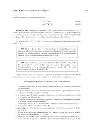 9.12. Estruturas com Elementos Rígidos 225
matriz de rigidez da estrutura deformável:
F0 =TT
Q0, (9.47a)
S =TT
K∗ T. (9.47b)
Exercício 9.17. Recupere os resultados (9.44) e (9.45) usando as deﬁnições (9.47) e a
matriz de dependência dos deslocamentos presente na expressão (9.37). Note que primeiro
é necessário montar a equação do método dos deslocamentos para a estrutura representada
na ﬁgura 9.40, supondo que todos os elementos são axialmente deformáveis.
As interpretações (D9.1) e (D9.2) podem ser imediatamente adaptadas para o sis-
tema (9.34):
(D9.12) O coeﬁciente F0i, do vector das forças de ﬁxação F0, representa
a força nodal Fi, correspondente ao modo de deformação di, que é necessário
aplicar à estrutura quando ela é sujeita à solicitação de vão e se mantêm nulos
todos os modos de deformação independentes (d = 0).
(D9.13) O coeﬁciente sij da matriz de rigidez, S, representa a força nodal
Fi, correspondente ao modo de deformação di, quando nela se impõe o modo
de deformação dj = 1 e se mantêm nulos todos os restantes (dk = 0, k = j),
assim como a solicitação de vão (f = 0).
O procedimento para a montagem da equação do método dos deslocamentos (9.34)
para estruturas com elementos rígidos, pode ser sistematizado nos seguintes passos:
Montagem da Equação do Método dos Deslocamentos
1. Discretize a estrutura e oriente e numere sequencialmente os elementos deformáveis
que a compõem;
2. Resuma, num quadro, as constantes elásticas e geométricas que determinam o com-
portamento de cada elemento estrutural;
3. Determine o grau de indeterminação cinemática da estrutura, β, admitindo que todos
os elementos são deformáveis;
4. Determine o grau de indeterminação cinemática da estrutura com elementos rígidos,
β , e deﬁna a estrutura-base associada;
5. Estabeleça a relação (9.38) de dependência entre os β deslocamentos nodais q e os
β modos de deformação independentes d;
6. Quantiﬁque o efeito das forças nodais aplicadas à estrutura recorrendo à deﬁni-
ção (9.39);
7. Aplique à estrutura-base a solicitação de vão e monte o vector das forças de ﬁxação,
F0, usando as deﬁnições (D9.12) e (9.39);
8. Introduza na estrutura-base cada um dos modos de deformação independentes e
monte a matriz de rigidez da estrutura, S, recorrendo às deﬁnições (D9.13) e (9.39).
 
