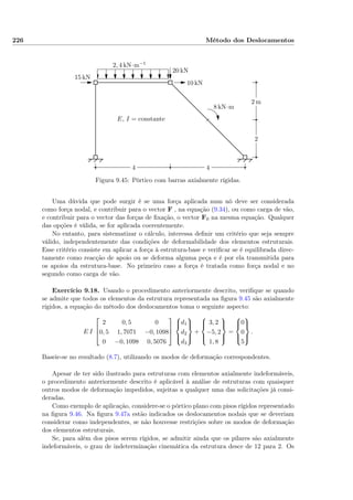 226 Método dos Deslocamentos
2 m
2
44
2, 4 kN·m−1
15 kN
20 kN
10 kN
8 kN·m
E, I = constante
Figura 9.45: Pórtico com barras axialmente rígidas.
Uma dúvida que pode surgir é se uma força aplicada num nó deve ser considerada
como força nodal, e contribuir para o vector F , na equação (9.34), ou como carga de vão,
e contribuir para o vector das forças de ﬁxação, o vector F0 na mesma equação. Qualquer
das opções é válida, se for aplicada coerentemente.
No entanto, para sistematizar o cálculo, interessa deﬁnir um critério que seja sempre
válido, independentemente das condições de deformabilidade dos elementos estruturais.
Esse critério consiste em aplicar a força à estrutura-base e veriﬁcar se é equilibrada direc-
tamente como reacção de apoio ou se deforma alguma peça e é por ela transmitida para
os apoios da estrutura-base. No primeiro caso a força é tratada como força nodal e no
segundo como carga de vão.
Exercício 9.18. Usando o procedimento anteriormente descrito, veriﬁque se quando
se admite que todos os elementos da estrutura representada na ﬁgura 9.45 são axialmente
rígidos, a equação do método dos deslocamentos toma o seguinte aspecto:
E I



2 0, 5 0
0, 5 1, 7071 −0, 1098
0 −0, 1098 0, 5076






d1
d2
d3



+



3, 2
−5, 2
1, 8



=



0
0
5



.
Baseie-se no resultado (8.7), utilizando os modos de deformação correspondentes.
Apesar de ter sido ilustrado para estruturas com elementos axialmente indeformáveis,
o procedimento anteriormente descrito é aplicável à análise de estruturas com quaisquer
outros modos de deformação impedidos, sujeitas a qualquer uma das solicitações já consi-
deradas.
Como exemplo de aplicação, considere-se o pórtico plano com pisos rígidos representado
na ﬁgura 9.46. Na ﬁgura 9.47a estão indicados os deslocamentos nodais que se deveriam
considerar como independentes, se não houvesse restrições sobre os modos de deformação
dos elementos estruturais.
Se, para além dos pisos serem rígidos, se admitir ainda que os pilares são axialmente
indeformáveis, o grau de indeterminação cinemática da estrutura desce de 12 para 2. Os
 