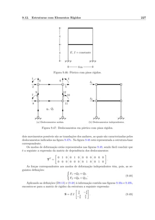 9.12. Estruturas com Elementos Rígidos 227
6 m
4
4 E, I = constante
Figura 9.46: Pórtico com pisos rígidos.
1
2
3
4
5
6
7
8
9
10
11
12
qi, Qi
(a) Deslocamentos nodais.
δ1
δ2
(b) Deslocamentos independentes.
Figura 9.47: Deslocamentos em pórtico com pisos rígidos.
dois movimentos possíveis são as translações dos andares, as quais são caracterizadas pelos
deslocamentos indicados na ﬁgura 9.47b. Na ﬁgura 9.48 está representada a estrutura-base
correspondente.
Os modos de deformação estão representados nas ﬁguras 9.49, sendo fácil concluir que
é a seguinte a expressão da matriz de dependência dos deslocamentos:
TT
=
0 1 0 0 1 0 0 0 0 0 0 0
0 0 0 0 0 0 0 1 0 0 1 0
.
As forças correspondentes aos modos de deformação independentes têm, pois, as se-
guintes deﬁnições:
F1 =Q2 + Q5
F2 =Q8 + Q11
. (9.48)
Aplicando as deﬁnições (D9.13) e (9.48) à informação contida nas ﬁguras 9.49a e 9.49b,
encontra-se para a matriz de rigidez da estrutura a seguinte expressão:
S = E I
3
8 −3
8
−3
8
3
4
. (9.49)
 