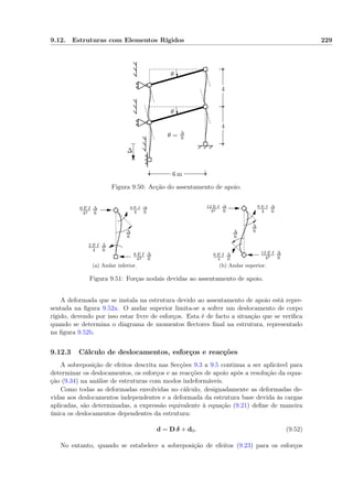 9.12. Estruturas com Elementos Rígidos 229
6 m
4
4
∆
θ
θ
θ = ∆
6
Figura 9.50: Acção do assentamento de apoio.
∆
6
4 E I
4
∆
6
2 E I
4
∆
6
6 E I
42
∆
6
6 E I
42
∆
6
(a) Andar inferior.
∆
6
∆
6
6 E I
4
∆
6
6 E I
4
∆
6
12 E I
42
∆
6
12 E I
42
∆
6
(b) Andar superior.
Figura 9.51: Forças nodais devidas ao assentamento de apoio.
A deformada que se instala na estrutura devido ao assentamento de apoio está repre-
sentada na ﬁgura 9.52a. O andar superior limita-se a sofrer um deslocamento de corpo
rígido, devendo por isso estar livre de esforços. Esta é de facto a situação que se veriﬁca
quando se determina o diagrama de momentos ﬂectores ﬁnal na estrutura, representado
na ﬁgura 9.52b.
9.12.3 Cálculo de deslocamentos, esforços e reacções
A sobreposição de efeitos descrita nas Secções 9.3 a 9.5 continua a ser aplicável para
determinar os deslocamentos, os esforços e as reacções de apoio após a resolução da equa-
ção (9.34) na análise de estruturas com modos indeformáveis.
Como todas as deformadas envolvidas no cálculo, designadamente as deformadas de-
vidas aos deslocamentos independentes e a deformada da estrutura base devida às cargas
aplicadas, são determinadas, a expressão equivalente à equação (9.21) deﬁne de maneira
única os deslocamentos dependentes da estrutura:
d = D δ + d0. (9.52)
No entanto, quando se estabelece a sobreposição de efeitos (9.23) para os esforços
 