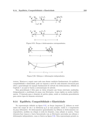 9.14. Equilíbrio, Compatibilidade e Elasticidade 233
ηk L
i
i
j
j
Q1
Q2
Q3
Q4
Q5
Q6
f1
f2
f3
q1
q2
q3
q4
q5
q6
d1
d2
d3
L
Figura 9.55: Forças e deslocamentos correspondentes.
Mi MjNj
L
L + ej
θi
θj
Figura 9.56: Esforços e deformações independentes.
trutura. Mostra-se a seguir como cada uma dessas condições fundamentais, de equilíbrio,
compatibilidade e elasticidade, pode ser imposta a nível de cada elemento estrutural para
obter a generalização da equação fundamental do método dos deslocamentos, deﬁnida no
Capítulo 7, na qual se baseia a automatização do método.
Essa generalização é feita para as várias situações que foram entretanto analisadas,
designadamente a modelação de peças com libertações, troços rígidos ou modos indefor-
máveis. É ilustrada para o elemento de pórtico plano, sendo os resultados generalizáveis
para outros tipos de elemento estrutural.
9.14 Equilíbrio, Compatibilidade e Elasticidade
Na representação deﬁnida na ﬁgura 9.55, as forças (impostas) fk deﬁnem as resul-
tantes das cargas de vão e as distâncias ηk L as suas posições, sendo L o comprimento
da peça deformável. Os deslocamentos (generalizados) dk deﬁnem os deslocamentos cor-
respondentes, medidos em relação à corda do elemento, como adiante se mostra. Como
elemento-base toma-se a barra biencastrada com as libertações associadas aos esforços e
deformações independentes, como se ilustra na ﬁgura 9.56. Esta representação permite es-
 
