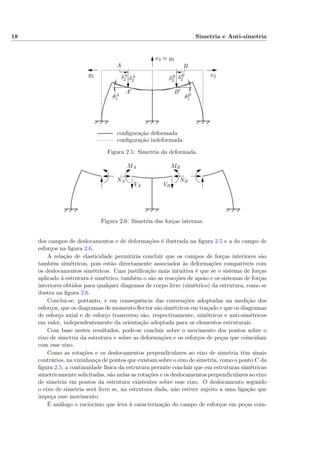 18 Simetria e Anti-simetria
conﬁguração indeformada
conﬁguração deformada
A
A′
B
B′
δA
2 δA
3
δB
2δB
3
θA
1 θB
1
x3 ≡ y3
x2y2
Figura 2.5: Simetria da deformada.
NA
VA
MA
NB
VB
MB
Figura 2.6: Simetria das forças internas.
dos campos de deslocamentos e de deformações é ilustrada na ﬁgura 2.5 e a do campo de
esforços na ﬁgura 2.6.
A relação de elasticidade permitiria concluir que os campos de forças interiores são
também simétricos, pois estão directamente associados às deformações compatíveis com
os deslocamentos simétricos. Uma justiﬁcação mais intuitiva é que se o sistema de forças
aplicado à estrutura é simétrico, também o são as reacções de apoio e os sistemas de forças
interiores obtidos para qualquer diagrama de corpo livre (simétrico) da estrutura, como se
ilustra na ﬁgura 2.6.
Conclui-se, portanto, e em consequência das convenções adoptadas na medição dos
esforços, que os diagramas de momento ﬂector são simétricos em traçado e que os diagramas
de esforço axial e de esforço transverso são, respectivamente, simétricos e anti-simétricos
em valor, independentemente da orientação adoptada para os elementos estruturais.
Com base nestes resultados, pode-se concluir sobre o movimento dos pontos sobre o
eixo de simetria da estrutura e sobre as deformações e os esforços de peças que coincidam
com esse eixo.
Como as rotações e os deslocamentos perpendiculares ao eixo de simetria têm sinais
contrários, na vizinhança de pontos que existam sobre o eixo de simetria, como o ponto C da
ﬁgura 2.5, a continuidade física da estrutura permite concluir que em estruturas simétricas
simetricamente solicitadas, são nulas as rotações e os deslocamentos perpendiculares ao eixo
de simetria em pontos da estrutura existentes sobre esse eixo. O deslocamento segundo
o eixo de simetria será livre se, na estrutura dada, não estiver sujeito a uma ligação que
impeça esse movimento.
É análogo o raciocínio que leva à caracterização do campo de esforços em peças coin-
 