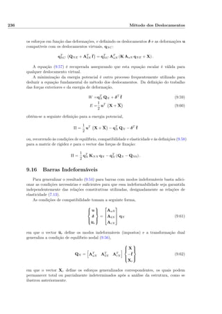236 Método dos Deslocamentos
os esforços em função das deformações, e deﬁnindo os deslocamentos δ e as deformações u
compatíveis com os deslocamentos virtuais, qNC:
qT
NC QNE + AT
δN f = qT
NC AT
uN (K AuN qNE + X) .
A equação (9.57) é recuperada assegurando que esta equação escalar é válida para
qualquer deslocamento virtual.
A minimização da energia potencial é outro processo frequentemente utilizado para
deduzir a equação fundamental do método dos deslocamentos. Da deﬁnição do trabalho
das forças exteriores e da energia de deformação,
W =qT
N QN + δT
f (9.59)
E =
1
2
uT
X + X (9.60)
obtém-se a seguinte deﬁnição para a energia potencial,
Π =
1
2
uT
X + X − qT
N QN − δT
f
ou, recorrendo às condições de equilíbrio, compatibilidade e elasticidade e às deﬁnições (9.58)
para a matriz de rigidez e para o vector das forças de ﬁxação:
Π =
1
2
qT
N KNN qN − qT
N (QN − QN0) .
9.16 Barras Indeformáveis
Para generalizar o resultado (9.54) para barras com modos indeformáveis basta adici-
onar as condições necessárias e suﬁcientes para que essa indeformabilidade seja garantida
independentemente das relações constitutivas utilizadas, designadamente as relações de
elasticidade (7.13).
As condições de compatibilidade tomam a seguinte forma,



u
δ
ur



=



AuN
AδN
ArN


 qN (9.61)
em que o vector ur deﬁne os modos indeformáveis (impostos) e a transformação dual
generaliza a condição de equilíbrio nodal (9.56),
QN = AT
uN AT
δN AT
rN



X
−f
Xr



(9.62)
em que o vector Xr deﬁne os esforços generalizados correspondentes, os quais podem
permanecer total ou parcialmente indeterminados após a análise da estrutura, como se
ilustrou anteriormente.
 