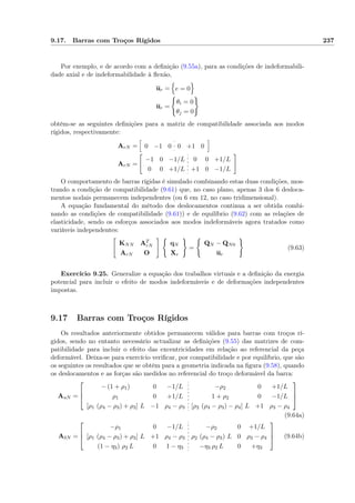 9.17. Barras com Troços Rígidos 237
Por exemplo, e de acordo com a deﬁnição (9.55a), para as condições de indeformabili-
dade axial e de indeformabilidade à ﬂexão,
ur = e = 0
ur =
θi = 0
θj = 0
obtêm-se as seguintes deﬁnições para a matriz de compatibilidade associada aos modos
rígidos, respectivamente:
ArN = 0 −1 0 0 +1 0
ArN =
−1 0 −1/L 0 0 +1/L
0 0 +1/L +1 0 −1/L
O comportamento de barras rígidas é simulado combinando estas duas condições, mos-
trando a condição de compatibilidade (9.61) que, no caso plano, apenas 3 dos 6 desloca-
mentos nodais permanecem independentes (ou 6 em 12, no caso tridimensional).
A equação fundamental do método dos deslocamentos continua a ser obtida combi-
nando as condições de compatibilidade (9.61)) e de equilíbrio (9.62) com as relações de
elasticidade, sendo os esforços associados aos modos indeformáveis agora tratados como
variáveis independentes:
KNN AT
rN
ArN O
qN
Xr
=
QN − QN0
ur
(9.63)
Exercício 9.25. Generalize a equação dos trabalhos virtuais e a deﬁnição da energia
potencial para incluir o efeito de modos indeformáveis e de deformações independentes
impostas.
9.17 Barras com Troços Rígidos
Os resultados anteriormente obtidos permanecem válidos para barras com troços rí-
gidos, sendo no entanto necessário actualizar as deﬁnições (9.55) das matrizes de com-
patibilidade para incluir o efeito das excentricidades em relação ao referencial da peça
deformável. Deixa-se para exercício veriﬁcar, por compatibilidade e por equilíbrio, que são
os seguintes os resultados que se obtêm para a geometria indicada na ﬁgura (9.58), quando
os deslocamentos e as forças são medidos no referencial do troço deformável da barra:
AuN =



− (1 + ρ1) 0 −1/L −ρ2 0 +1/L
ρ1 0 +1/L 1 + ρ2 0 −1/L
[ρ1 (ρ4 − ρ3) + ρ3] L −1 ρ4 − ρ3 [ρ2 (ρ4 − ρ3) − ρ4] L +1 ρ3 − ρ4



(9.64a)
AδN =



−ρ1 0 −1/L −ρ2 0 +1/L
[ρ1 (ρ4 − ρ3) + ρ3] L +1 ρ4 − ρ3 ρ2 (ρ4 − ρ3) L 0 ρ3 − ρ4
(1 − η3) ρ2 L 0 1 − η3 −η3 ρ2 L 0 +η3


 (9.64b)
 