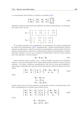 9.18. Barras com Libertações 239
e a transformação dual substitui a condição de equilíbrio (9.62),
QN
−QL
=
AT
uN AT
δN AT
rN
AT
uL AT
δL AT
rL



X
−f
Xr



(9.66)
deﬁnindo as forças nas libertações que equilibram os esforços independentes e as resultantes
das carga de vão, em que:
AuL =



−1 0 +1/L 0 0 +1/L
0 0 −1/L −1 0 −1/L
0 −1 ρ3 − ρ4 0 −1 ρ3 − ρ4



AδL =



0 0 +1/L 0 0 +1/L
0 +1 +ρ4 0 0 +ρ4
0 0 −1 − ρ3 0 0 +ρ3



É necessário distinguir três possibilidades na generalização da equação fundamental
do método dos deslocamentos (9.63), designadamente: existirem deslocamentos relativos
impostos nas libertações, sendo livres as forças correspondentes; existirem (pares de) forças
impostas nas libertações, sendo livres os deslocamentos relativos correspondentes; existirem
libertações elásticas, caso em que as relações de elasticidade (7.13) são escritas também
para estes aparelhos, na forma seguinte:
QL = KL qL + QL (9.67)
Estas situações podem coexistir, isto é, pode-se modelar uma peça com libertações
elásticas e com outras libertações onde existam deslocamentos relativos ou pares de forças
impostas. No entanto, deﬁnem-se separadamente cada um dos casos para simpliﬁcar a
apresentação, designadamente quando existem deslocamentos relativos impostos nas liber-
tações,
KNN AT
rN
ArN O
qN
Xr
=
QN − QN0 − QNL
ur − urL
(9.68)
sendo,
QNL =KNL qL
urL =AT
rL qL
KNL =AT
uN K AuL
quando existem pares de forças impostos nas libertações, devendo os deslocamentos rela-
tivos correspondentes ser tratados como variáveis livres,



KNN KNL AT
rN
KT
NL KLL AT
rL
ArN ArL O






qN
qL
Xr



=



QN − QN0
−QL − QL0
urL



(9.69)
sendo,
KLL =AT
uL K AuL
QL0 =AT
uL X − AT
δL f
 