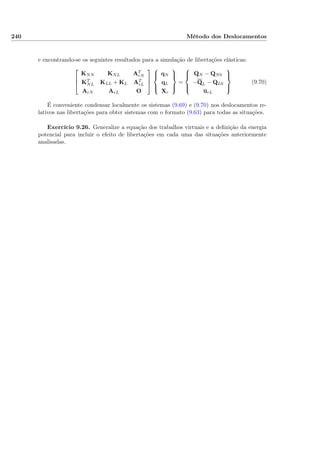 240 Método dos Deslocamentos
e encontrando-se os seguintes resultados para a simulação de libertações elásticas:



KNN KNL AT
rN
KT
NL KLL + KL AT
rL
ArN ArL O






qN
qL
Xr



=



QN − QN0
−QL − QL0
urL



(9.70)
É conveniente condensar localmente os sistemas (9.69) e (9.70) nos deslocamentos re-
lativos nas libertações para obter sistemas com o formato (9.63) para todas as situações.
Exercício 9.26. Generalize a equação dos trabalhos virtuais e a deﬁnição da energia
potencial para incluir o efeito de libertações em cada uma das situações anteriormente
analisadas.
 