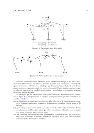 2.4. Simetria Axial 21
conﬁguração indeformada
conﬁguração deformada
A
A′
B
B′
δA
2
δA
3 δB
2
δB
3
θA
1
θB
1
x3 ≡ y3
x2y2
Figura 2.8: Antissimetria de deformada.
NA VA
MA NB
VB
MB
Figura 2.9: Antissimetria das forças internas.
O cálculo de uma estrutura reticulada plana simétrica em relação a um eixo e anti-
simetricamente solicitada em relação a esse eixo também pode ser realizado considerando
apenas a metade da estrutura e da solicitação que ﬁcam para um dos lados do eixo. Como
para o caso do carregamento simétrico, a nova estrutura é idêntica à meia-estrutura no que
se refere às características topológicas, mecânicas e geométricas, e está sujeita a apenas
metade da solicitação dada.
As correcções que são introduzidas sobre o eixo de simetria da meia-estrutura, ilustra-
das na ﬁgura 2.10, asseguram que se recupera o comportamento que teria se inserida na
estrutura simétrica:
(a) Às ligações que possam existir nos nós colocados sobre o eixo de simetria devem somar-
se as ligações (rígidas) que impedem o deslocamento segundo o eixo de simetria da
estrutura;
(b) Às libertações que possam existir nas barras colocadas sobre o eixo de simetria devem
ser adicionadas as libertações axiais (perfeitas) necessárias e suﬁcientes para assegurar
que nessas peças seja nulo o esforço axial;
(c) Aos elementos estruturais (barras e libertações ou ligações elásticas) que existam so-
bre o eixo de simetria é atribuída metade da rigidez de ﬂexão e de corte das peças
correspondentes da estrutura simétrica.
 