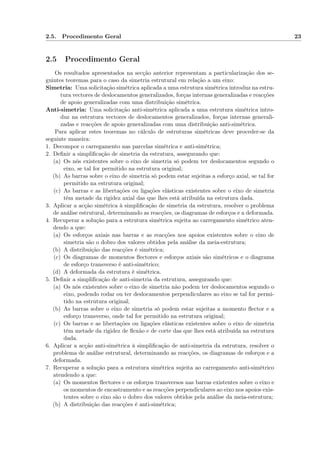 2.5. Procedimento Geral 23
2.5 Procedimento Geral
Os resultados apresentados na secção anterior representam a particularização dos se-
guintes teoremas para o caso da simetria estrutural em relação a um eixo:
Simetria: Uma solicitação simétrica aplicada a uma estrutura simétrica introduz na estru-
tura vectores de deslocamentos generalizados, forças internas generalizadas e reacções
de apoio generalizadas com uma distribuição simétrica.
Anti-simetria: Uma solicitação anti-simétrica aplicada a uma estrutura simétrica intro-
duz na estrutura vectores de deslocamentos generalizados, forças internas generali-
zadas e reacções de apoio generalizadas com uma distribuição anti-simétrica.
Para aplicar estes teoremas no cálculo de estruturas simétricas deve proceder-se da
seguinte maneira:
1. Decompor o carregamento nas parcelas simétrica e anti-simétrica;
2. Deﬁnir a simpliﬁcação de simetria da estrutura, assegurando que:
(a) Os nós existentes sobre o eixo de simetria só podem ter deslocamentos segundo o
eixo, se tal for permitido na estrutura original;
(b) As barras sobre o eixo de simetria só podem estar sujeitas a esforço axial, se tal for
permitido na estrutura original;
(c) As barras e as libertações ou ligações elásticas existentes sobre o eixo de simetria
têm metade da rigidez axial das que lhes está atribuída na estrutura dada.
3. Aplicar a acção simétrica à simpliﬁcação de simetria da estrutura, resolver o problema
de análise estrutural, determinando as reacções, os diagramas de esforços e a deformada.
4. Recuperar a solução para a estrutura simétrica sujeita ao carregamento simétrico aten-
dendo a que:
(a) Os esforços axiais nas barras e as reacções nos apoios existentes sobre o eixo de
simetria são o dobro dos valores obtidos pela análise da meia-estrutura;
(b) A distribuição das reacções é simétrica;
(c) Os diagramas de momentos ﬂectores e esforços axiais são simétricos e o diagrama
de esforço transverso é anti-simétrico;
(d) A deformada da estrutura é simétrica.
5. Deﬁnir a simpliﬁcação de anti-simetria da estrutura, assegurando que:
(a) Os nós existentes sobre o eixo de simetria não podem ter deslocamentos segundo o
eixo, podendo rodar ou ter deslocamentos perpendiculares ao eixo se tal for permi-
tido na estrutura original;
(b) As barras sobre o eixo de simetria só podem estar sujeitas a momento ﬂector e a
esforço transverso, onde tal for permitido na estrutura original;
(c) Os barras e as libertações ou ligações elásticas existentes sobre o eixo de simetria
têm metade da rigidez de ﬂexão e de corte das que lhes está atribuída na estrutura
dada.
6. Aplicar a acção anti-simétrica à simpliﬁcação de anti-simetria da estrutura, resolver o
problema de análise estrutural, determinando as reacções, os diagramas de esforços e a
deformada.
7. Recuperar a solução para a estrutura simétrica sujeita ao carregamento anti-simétrico
atendendo a que:
(a) Os momentos ﬂectores e os esforços transversos nas barras existentes sobre o eixo e
os momentos de encastramento e as reacções perpendiculares ao eixo nos apoios exis-
tentes sobre o eixo são o dobro dos valores obtidos pela análise da meia-estrutura;
(b) A distribuição das reacções é anti-simétrica;
 