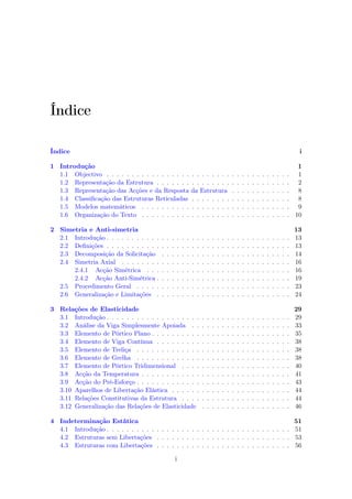 Índice
Índice i
1 Introdução 1
1.1 Objectivo . . . . . . . . . . . . . . . . . . . . . . . . . . . . . . . . . . . . . 1
1.2 Representação da Estrutura . . . . . . . . . . . . . . . . . . . . . . . . . . . 2
1.3 Representação das Acções e da Resposta da Estrutura . . . . . . . . . . . . 8
1.4 Classiﬁcação das Estruturas Reticuladas . . . . . . . . . . . . . . . . . . . . 8
1.5 Modelos matemáticos . . . . . . . . . . . . . . . . . . . . . . . . . . . . . . 9
1.6 Organização do Texto . . . . . . . . . . . . . . . . . . . . . . . . . . . . . . 10
2 Simetria e Anti-simetria 13
2.1 Introdução . . . . . . . . . . . . . . . . . . . . . . . . . . . . . . . . . . . . . 13
2.2 Deﬁnições . . . . . . . . . . . . . . . . . . . . . . . . . . . . . . . . . . . . . 13
2.3 Decomposição da Solicitação . . . . . . . . . . . . . . . . . . . . . . . . . . 14
2.4 Simetria Axial . . . . . . . . . . . . . . . . . . . . . . . . . . . . . . . . . . 16
2.4.1 Acção Simétrica . . . . . . . . . . . . . . . . . . . . . . . . . . . . . 16
2.4.2 Acção Anti-Simétrica . . . . . . . . . . . . . . . . . . . . . . . . . . . 19
2.5 Procedimento Geral . . . . . . . . . . . . . . . . . . . . . . . . . . . . . . . 23
2.6 Generalização e Limitações . . . . . . . . . . . . . . . . . . . . . . . . . . . 24
3 Relações de Elasticidade 29
3.1 Introdução . . . . . . . . . . . . . . . . . . . . . . . . . . . . . . . . . . . . . 29
3.2 Análise da Viga Simplesmente Apoiada . . . . . . . . . . . . . . . . . . . . 33
3.3 Elemento de Pórtico Plano . . . . . . . . . . . . . . . . . . . . . . . . . . . . 35
3.4 Elemento de Viga Contínua . . . . . . . . . . . . . . . . . . . . . . . . . . . 38
3.5 Elemento de Treliça . . . . . . . . . . . . . . . . . . . . . . . . . . . . . . . 38
3.6 Elemento de Grelha . . . . . . . . . . . . . . . . . . . . . . . . . . . . . . . 38
3.7 Elemento de Pórtico Tridimensional . . . . . . . . . . . . . . . . . . . . . . 40
3.8 Acção da Temperatura . . . . . . . . . . . . . . . . . . . . . . . . . . . . . . 41
3.9 Acção do Pré-Esforço . . . . . . . . . . . . . . . . . . . . . . . . . . . . . . . 43
3.10 Aparelhos de Libertação Elástica . . . . . . . . . . . . . . . . . . . . . . . . 44
3.11 Relações Constitutivas da Estrutura . . . . . . . . . . . . . . . . . . . . . . 44
3.12 Generalização das Relações de Elasticidade . . . . . . . . . . . . . . . . . . 46
4 Indeterminação Estática 51
4.1 Introdução . . . . . . . . . . . . . . . . . . . . . . . . . . . . . . . . . . . . . 51
4.2 Estruturas sem Libertações . . . . . . . . . . . . . . . . . . . . . . . . . . . 53
4.3 Estruturas com Libertações . . . . . . . . . . . . . . . . . . . . . . . . . . . 56
i
 