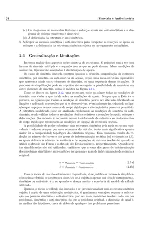 24 Simetria e Anti-simetria
(c) Os diagramas de momentos ﬂectores e esforços axiais são anti-simétricos e o dia-
grama de esforço transverso é simétrico;
(d) A deformada da estrutura é anti-simétrica.
8. Sobrepor as soluções simétrica e anti-simétrica para recuperar as reacções de apoio, os
esforços e a deformada da estrutura simétrica sujeita ao carregamento assimétrico.
2.6 Generalização e Limitações
Interessa realçar dois aspectos sobre simetria de estruturas. O primeiro tem a ver com
formas de simetria múltipla e o segundo com o que se pode chamar falsas condições de
assimetria, tipicamente associadas à distribuição de apoios.
Os casos de simetria múltipla ocorrem quando a primeira simpliﬁcação da estrutura
simétrica, por simetria ou anti-simetria da acção, expõe uma meia-estrutura equivalente
que apresenta ainda outro elemento de simetria, ou uma sequência dessas situações. O
processo de simpliﬁcação pode ser repetido até se esgotar a possibilidade de encontrar um
outro elemento de simetria, como se mostra na ﬁgura 2.11.
Como se ilustra na ﬁgura 2.12, uma estrutura pode satisfazer todas as condições de
simetria mas violar a que incide sobre as condições de apoio. Sempre que a Estática o
permita, as ligações que violam a condição de simetria podem ser alteradas libertando as
ligações e aplicando as reacções que aí se desenvolvem, eventualmente introduzindo as liga-
ções que impeçam os movimentos de corpo rígido que a alteração feita possa ter permitido.
A estrutura modiﬁcada pode ser analisada explorando as condições de simetria ou anti-
simetria, sendo válidos todos os resultados obtidos relativos a reacções de apoio, esforços e
deformações. No entanto, é necessário somar à deformada da estrutura os deslocamentos
de corpo rígido que recompõem as condições de ligação da estrutura original.
A possibilidade de poder substituir uma estrutura simétrica pela meia-estrutura equi-
valente traduz-se sempre por uma economia de cálculo, tanto mais signiﬁcativa quanto
maior for a complexidade topológica da estrutura original. Essa economia resulta da re-
dução do número de barras e dos graus de indeterminação estática (α) e cinemática (β),
os quais deﬁnem o número de variáveis e de equações do sistema resolvente quando se
utiliza o Método das Forças e o Método dos Deslocamentos, respectivamente. Quando cer-
tas simpliﬁcações não são utilizadas, veriﬁca-se que a soma dos graus de indeterminação
dos problemas simétrico e anti-simétrico recuperam o grau de indeterminação da estrutura
original:
α = αsimetria + αanti-simetria (2.1a)
β = βsimetria + βanti-simetria (2.1b)
Com os meios de cálculo actualmente disponíveis, só se justiﬁca o recurso às simpliﬁca-
ções acima referidas se a estrutura simétrica está sujeita a apenas um tipo de carregamento,
simétrico ou anti-simétrico, ou quando se deseja avaliar a coerência do modelo de cálculo
utilizado.
Quando os meios de cálculo são limitados e se pretende analisar uma estrutura simétrica
sujeita à acção de uma solicitação assimétrica, é geralmente vantajoso separar a solicita-
ção nas parcelas simétrica e anti-simétrica, por ser mais económico resolver cada um dos
problemas, simétrico e anti-simétrico, do que o problema original, a dimensão do qual é,
na melhor das hipóteses, cerca do dobro de qualquer dos problemas parcelares.
 