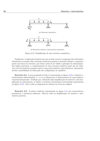 26 Simetria e Anti-simetria
p
F
F
(a) Estrutura assimétrica.
p
FF
(b) Estrutura simétrica estaticamente equivalente.
Figura 2.12: Simpliﬁcação de uma estrutura assimétrica.
Finalmente, é importante lembrar que não se pode recorrer à separação das solicitações
assimétricas actuando sobre estruturas simétricas quando se pretende simular o comporta-
mento não linear da estrutura, por deixar então de ser válido o princípio da sobreposição.
Em regime não-linear, o comportamento de uma estrutura simétrica pode não ser simé-
trico (ou anti-simétrico) quando sujeita a uma acção simétrica (anti-simétrica), tipicamente
devido à possibilidade de bifurcação das conﬁgurações de equilíbrio.
Exercício 2.2. A peça quadrada de lado L representada na ﬁgura 2.13a é simétrica e
estaticamente indeterminada, α = 3, se se admitir que os deslocamentos de corpo rígido se
encontram bloqueados. Veriﬁque que, utilizando duas simpliﬁcações de simetria e uma sim-
pliﬁcação de anti-simetria, se obtém a estrutura estaticamente determinada representada
na ﬁgura 2.13b. Trace todos os diagramas de esforços da estrutura original.
Exercício 2.3. O pórtico simétrico representado na ﬁgura 2.14 tem características
geométricas e mecânicas uniformes. Efectue todas as simpliﬁcações de simetria e anti-
simetria possíveis.
 