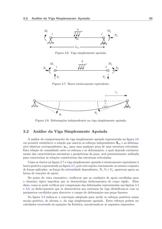 3.2. Análise da Viga Simplesmente Apoiada 33
i j
Lm
Nj
Mi Mj
q
m
Figura 3.6: Viga simplesmente apoiada.
i j
Ni Nj
Vi Vj
Mi Mj
q
Figura 3.7: Barra estaticamente equivalente.
θi
θj
ej
Figura 3.8: Deformações independentes na viga simplesmente apoiada.
3.2 Análise da Viga Simplesmente Apoiada
A análise do comportamento da viga simplesmente apoiada representada na ﬁgura 3.6
vai permitir estabelecer a relação que associa os esforços independentes Xm e as deforma-
ções elásticas correspondentes, um, para uma qualquer peça de uma estrutura reticulada.
Esta relação de causalidade entre os esforços e as deformações, a qual depende exclusiva-
mente das características mecânicas e geométricas da peça, será posteriormente utilizada
para caracterizar as relações constitutivas das estruturas reticuladas.
Como se ilustra na ﬁgura 3.7 a viga simplesmente apoiada é estaticamente equivalente à
barra genérica representada na ﬁgura 3.5, pois está sujeita exactamente ao mesmo conjunto
de forças aplicadas: as forças de extremidade dependentes, Ni, Vi e Vj, aparecem agora na
forma de reacções de apoio.
Do ponto de vista cinemático, veriﬁca-se que as condições de apoio escolhidas para
o elemento típico impedem que se desenvolvam deslocamentos de corpo rígido. Além
disso, como se pode veriﬁcar por comparação das deformadas representadas nas ﬁguras 3.4
e 3.8, os deslocamentos que se desenvolvem nos extremos da viga identiﬁcam-se com os
parâmetros escolhidos para descrever o campo de deformações nas peças lineares.
Na ﬁgura 3.9 indica-se a convenção adoptada para medir os esforços positivos numa
secção genérica, de abcissa x, da viga simplesmente apoiada. Estes esforços podem ser
calculados recorrendo às equações da Estática, encontrando-se as seguintes expressões:
 