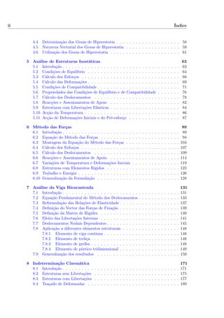 ii Índice
4.4 Determinação dos Graus de Hiperestatia . . . . . . . . . . . . . . . . . . . . 58
4.5 Natureza Vectorial dos Graus de Hiperestatia . . . . . . . . . . . . . . . . . 59
4.6 Utilização dos Graus de Hiperestatia . . . . . . . . . . . . . . . . . . . . . . 61
5 Análise de Estruturas Isostáticas 63
5.1 Introdução . . . . . . . . . . . . . . . . . . . . . . . . . . . . . . . . . . . . . 63
5.2 Condições de Equilíbrio . . . . . . . . . . . . . . . . . . . . . . . . . . . . . 64
5.3 Cálculo dos Esforços . . . . . . . . . . . . . . . . . . . . . . . . . . . . . . . 68
5.4 Cálculo das Deformações . . . . . . . . . . . . . . . . . . . . . . . . . . . . . 69
5.5 Condições de Compatibilidade . . . . . . . . . . . . . . . . . . . . . . . . . . 71
5.6 Propriedades das Condições de Equilíbrio e de Compatibilidade . . . . . . . 76
5.7 Cálculo dos Deslocamentos . . . . . . . . . . . . . . . . . . . . . . . . . . . 78
5.8 Reacções e Assentamentos de Apoio . . . . . . . . . . . . . . . . . . . . . . 82
5.9 Estruturas com Libertações Elásticas . . . . . . . . . . . . . . . . . . . . . . 84
5.10 Acção da Temperatura . . . . . . . . . . . . . . . . . . . . . . . . . . . . . . 86
5.11 Acção de Deformações Iniciais e do Pré-esforço . . . . . . . . . . . . . . . . 87
6 Método das Forças 89
6.1 Introdução . . . . . . . . . . . . . . . . . . . . . . . . . . . . . . . . . . . . . 89
6.2 Equação do Método das Forças . . . . . . . . . . . . . . . . . . . . . . . . . 94
6.3 Montagem da Equação do Método das Forças . . . . . . . . . . . . . . . . . 104
6.4 Cálculo dos Esforços . . . . . . . . . . . . . . . . . . . . . . . . . . . . . . . 107
6.5 Cálculo dos Deslocamentos . . . . . . . . . . . . . . . . . . . . . . . . . . . 109
6.6 Reacções e Assentamentos de Apoio . . . . . . . . . . . . . . . . . . . . . . 114
6.7 Variações de Temperatura e Deformações Iniciais . . . . . . . . . . . . . . . 119
6.8 Estruturas com Elementos Rígidos . . . . . . . . . . . . . . . . . . . . . . . 122
6.9 Trabalho e Energia . . . . . . . . . . . . . . . . . . . . . . . . . . . . . . . . 126
6.10 Generalização da Formulação . . . . . . . . . . . . . . . . . . . . . . . . . . 128
7 Análise da Viga Biencastrada 131
7.1 Introdução . . . . . . . . . . . . . . . . . . . . . . . . . . . . . . . . . . . . . 131
7.2 Equação Fundamental do Método dos Deslocamentos . . . . . . . . . . . . . 133
7.3 Reformulação das Relações de Elasticidade . . . . . . . . . . . . . . . . . . . 137
7.4 Deﬁnição do Vector das Forças de Fixação . . . . . . . . . . . . . . . . . . . 139
7.5 Deﬁnição da Matriz de Rigidez . . . . . . . . . . . . . . . . . . . . . . . . . 140
7.6 Efeito das Libertações Internas . . . . . . . . . . . . . . . . . . . . . . . . . 141
7.7 Deslocamentos Nodais Dependentes . . . . . . . . . . . . . . . . . . . . . . . 145
7.8 Aplicação a diferentes elementos estruturais . . . . . . . . . . . . . . . . . . 148
7.8.1 Elemento de viga contínua . . . . . . . . . . . . . . . . . . . . . . . . 148
7.8.2 Elemento de treliça . . . . . . . . . . . . . . . . . . . . . . . . . . . . 148
7.8.3 Elemento de grelha . . . . . . . . . . . . . . . . . . . . . . . . . . . . 148
7.8.4 Elemento de pórtico tridimensional . . . . . . . . . . . . . . . . . . . 149
7.9 Generalização dos resultados . . . . . . . . . . . . . . . . . . . . . . . . . . 150
8 Indeterminação Cinemática 171
8.1 Introdução . . . . . . . . . . . . . . . . . . . . . . . . . . . . . . . . . . . . . 171
8.2 Estruturas sem Libertações . . . . . . . . . . . . . . . . . . . . . . . . . . . 175
8.3 Estruturas com Libertações . . . . . . . . . . . . . . . . . . . . . . . . . . . 177
8.4 Traçado de Deformadas . . . . . . . . . . . . . . . . . . . . . . . . . . . . . 180
 