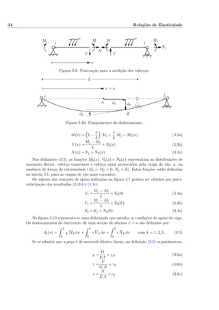 34 Relações de Elasticidade
i j
x
Nj
Mi MjMM
N
VV
Figura 3.9: Convenção para a medição dos esforços.
i j
x = a
L
A
A′
d1 d2
d3
Figura 3.10: Componentes do deslocamento.
M(x) = 1 −
x
L
Mi +
x
L
Mj + M0(x) (3.3a)
V (x) =
Mj − Mi
L
+ V0(x) (3.3b)
N(x) =Nj + N0(x) (3.3c)
Nas deﬁnições (3.3), as funções M0(x), V0(x) e N0(x) representam as distribuições de
momento ﬂector, esforço transverso e esforço axial provocados pela carga de vão, q, na
ausência de forças de extremidade (Mi = Mj = 0, Nj = 0). Estas funções estão deﬁnidas
na tabela 3.1, para as cargas de vão mais correntes.
Os valores das reacções de apoio indicadas na ﬁgura 3.7 podem ser obtidos por parti-
cularização dos resultados (3.3b) e (3.3c):
Vi =
Mj − Mi
L
+ V0(0) (3.4a)
Vj =
Mj − Mi
L
+ V0(L) (3.4b)
Ni =Nj + N0(0). (3.4c)
Na ﬁgura 3.10 representa-se uma deformada que satisfaz as condições de apoio da viga.
Os deslocamentos do baricentro de uma secção de abcissa x = a são deﬁnidos por:
dk(a) =
L
0
χ Mk dx +
L
0
γ V k dx +
L
0
Nk dx com k = 1, 2, 3. (3.5)
Se se admitir que a peça é de material elástico linear, na deﬁnição (3.5) os parâmetros,
χ =
M
E I
+ χ0 (3.6a)
γ =
V
G A
+ γ0 (3.6b)
=
N
E A
+ 0 (3.6c)
 