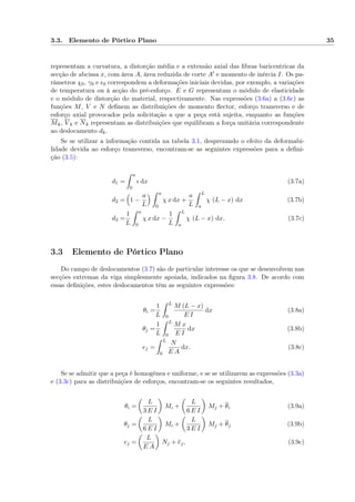 3.3. Elemento de Pórtico Plano 35
representam a curvatura, a distorção média e a extensão axial das ﬁbras baricentricas da
secção de abcissa x, com área A, área reduzida de corte A e momento de inércia I. Os pa-
râmetros χ0, γ0 e 0 correspondem a deformações iniciais devidas, por exemplo, a variações
de temperatura ou à acção do pré-esforço. E e G representam o módulo de elasticidade
e o módulo de distorção do material, respectivamente. Nas expressões (3.6a) a (3.6c) as
funções M, V e N deﬁnem as distribuições de momento ﬂector, esforço transverso e de
esforço axial provocados pela solicitação a que a peça está sujeita, enquanto as funções
Mk, V k e Nk representam as distribuições que equilibram a força unitária correspondente
ao deslocamento dk.
Se se utilizar a informação contida na tabela 3.1, desprezando o efeito da deformabi-
lidade devida ao esforço transverso, encontram-se as seguintes expressões para a deﬁni-
ção (3.5):
d1 =
a
0
dx (3.7a)
d2 = 1 −
a
L
a
0
χ x dx +
a
L
L
a
χ (L − x) dx (3.7b)
d3 =
1
L
a
0
χ x dx −
1
L
L
a
χ (L − x) dx. (3.7c)
3.3 Elemento de Pórtico Plano
Do campo de deslocamentos (3.7) são de particular interesse os que se desenvolvem nas
secções extremas da viga simplesmente apoiada, indicados na ﬁgura 3.8. De acordo com
essas deﬁnições, estes deslocamentos têm as seguintes expressões:
θi =
1
L
L
0
M (L − x)
E I
dx (3.8a)
θj =
1
L
L
0
M x
E I
dx (3.8b)
ej =
L
0
N
E A
dx. (3.8c)
Se se admitir que a peça é homogénea e uniforme, e se se utilizarem as expressões (3.3a)
e (3.3c) para as distribuições de esforços, encontram-se os seguintes resultados,
θi =
L
3 E I
Mi +
L
6 E I
Mj + θi (3.9a)
θj =
L
6 E I
Mi +
L
3 E I
Mj + θj (3.9b)
ej =
L
E A
Nj + ej, (3.9c)
 