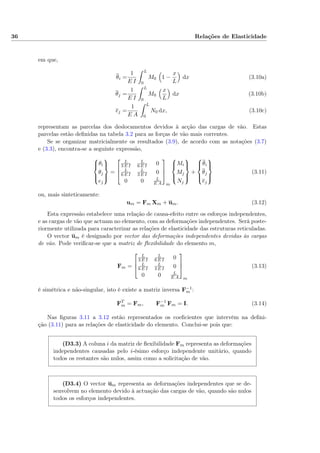 36 Relações de Elasticidade
em que,
θi =
1
E I
L
0
M0 1 −
x
L
dx (3.10a)
θj =
1
E I
L
0
M0
x
L
dx (3.10b)
ej =
1
E A
L
0
N0 dx, (3.10c)
representam as parcelas dos deslocamentos devidos à acção das cargas de vão. Estas
parcelas estão deﬁnidas na tabela 3.2 para as forças de vão mais correntes.
Se se organizar matricialmente os resultados (3.9), de acordo com as notações (3.7)
e (3.3), encontra-se a seguinte expressão,



θi
θj
ej



=



L
3 E I
L
6 E I 0
L
6 E I
L
3 E I 0
0 0 L
E A



m



Mi
Mj
Nj



+



θi
θj
ej



(3.11)
ou, mais sinteticamente:
um = Fm Xm + um. (3.12)
Esta expressão estabelece uma relação de causa-efeito entre os esforços independentes,
e as cargas de vão que actuam no elemento, com as deformações independentes. Será poste-
riormente utilizada para caracterizar as relações de elasticidade das estruturas reticuladas.
O vector um é designado por vector das deformações independentes devidas às cargas
de vão. Pode veriﬁcar-se que a matriz de ﬂexibilidade do elemento m,
Fm =



L
3 E I
L
6 E I 0
L
6 E I
L
3 E I 0
0 0 L
E A



m
(3.13)
é simétrica e não-singular, isto é existe a matriz inversa F−1
m :
FT
m = Fm, F−1
m Fm = I. (3.14)
Nas ﬁguras 3.11 a 3.12 estão representados os coeﬁcientes que intervêm na deﬁni-
ção (3.11) para as relações de elasticidade do elemento. Conclui-se pois que:
(D3.3) A coluna i da matriz de ﬂexibilidade Fm representa as deformações
independentes causadas pelo i-ésimo esforço independente unitário, quando
todos os restantes são nulos, assim como a solicitação de vão.
(D3.4) O vector um representa as deformações independentes que se de-
senvolvem no elemento devido à actuação das cargas de vão, quando são nulos
todos os esforços independentes.
 