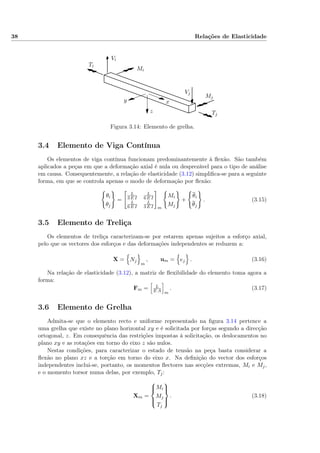 38 Relações de Elasticidade
Ti
Tj
Mi
Mj
Vi
Vj
xy
z
Figura 3.14: Elemento de grelha.
3.4 Elemento de Viga Contínua
Os elementos de viga contínua funcionam predominantemente à ﬂexão. São também
aplicados a peças em que a deformação axial é nula ou desprezável para o tipo de análise
em causa. Consequentemente, a relação de elasticidade (3.12) simpliﬁca-se para a seguinte
forma, em que se controla apenas o modo de deformação por ﬂexão:
θi
θj
=
L
3 E I
L
6 E I
L
6 E I
L
3 E I m
Mi
Mj
+
θi
θj
. (3.15)
3.5 Elemento de Treliça
Os elementos de treliça caracterizam-se por estarem apenas sujeitos a esforço axial,
pelo que os vectores dos esforços e das deformações independentes se reduzem a:
X = Nj
m
, um = ej . (3.16)
Na relação de elasticidade (3.12), a matriz de ﬂexibilidade do elemento toma agora a
forma:
Fm = L
E A m
. (3.17)
3.6 Elemento de Grelha
Admita-se que o elemento recto e uniforme representado na ﬁgura 3.14 pertence a
uma grelha que existe no plano horizontal xy e é solicitada por forças segundo a direcção
ortogonal, z. Em consequência das restrições impostas à solicitação, os deslocamentos no
plano xy e as rotações em torno do eixo z são nulos.
Nestas condições, para caracterizar o estado de tensão na peça basta considerar a
ﬂexão no plano xz e a torção em torno do eixo x. Na deﬁnição do vector dos esforços
independentes inclui-se, portanto, os momentos ﬂectores nas secções extremas, Mi e Mj,
e o momento torsor numa delas, por exemplo, Tj:
Xm =



Mi
Mj
Tj



. (3.18)
 