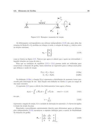 3.6. Elemento de Grelha 39
Tj
i j
q
ϕj
x
y
z
Figura 3.15: Rotação e momento de torção.
As deformações correspondentes aos esforços independentes (3.18) são, para além das
rotações de ﬂexão θi e θj medidas em relação à corda, a rotação de torção ϕj relativa entre
as secções extremas,
um =



θi
θj
ϕj



. (3.19)
como se ilustra na ﬁgura 3.15. Note-se que agora se admite que o apoio na extremidade i
impede rotações em torno do eixo x.
Para que as condições de equilíbrio (3.3) e (3.4) possam ainda ser utilizadas para
caracterizar o elemento de grelha, basta substituir as expressões para o esforço axial pelas
que deﬁnem o modo de torção:
T(x) =Tj + T0(x) (3.20a)
Ti =Tj + T0(0). (3.20b)
Na deﬁnição (3.20a), a função T0(x) representa a distribuição de momento torsor pro-
vocada pela solicitação de vão. Esta função está deﬁnida na tabela 3.1 para as cargas de
vão mais correntes.
A expressão (3.5) para o cálculo dos deslocamentos toma agora a forma,
dk(a) =
L
0
χ Mk dx +
L
0
α Tk dx com k = 1, 2, 3 (3.21)
em que,
α =
T
G J
(3.22)
representa o ângulo de torção, G é o módulo de distorção do material e J o factor de rigidez
à torção da secção da peça.
Repetindo o procedimento anteriormente descrito para determinar agora as deforma-
ções independentes (3.19) encontra-se a seguinte deﬁnição para a matriz de ﬂexibilidade
do elemento de grelha:
Fm =



L
3 E I
L
6 E I 0
L
6 E I
L
3 E I 0
0 0 L
G J



m
. (3.23)
 