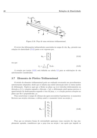 40 Relações de Elasticidade
Ti
Tj
Ni
Nj
Vyi
Vyj
Vzi
Vzj
Myi
Myj
Mzi
Mzj
x
y
z
Figura 3.16: Peça de uma estrutura tridimensional.
O vector das deformações independentes associadas às cargas de vão, um, presente nas
relações de elasticidade (3.12) passa a ser expresso por,
um =



θi
θj
ϕj



(3.24)
em que:
ϕj =
1
G J
L
0
T0 dx. (3.25)
A rotação por torção (3.25) está deﬁnida na tabela 3.2 para as solicitações de vão
anteriormente consideradas.
3.7 Elemento de Pórtico Tridimensional
O estudo do elemento tridimensional pode ser realizado recorrendo aos procedimentos
anteriormente adoptados, desde que se admita não existir interacção entre os vários modos
de deformação. Supõe-se aqui que a ﬂexão no plano xy {xz} introduz deslocamentos na
direcção y {z} e rotações segundo a direcção z {y}; a deformação axial apenas provoca o
aparecimento de deslocamentos segundo o eixo da peça, x, e a torção provoca rotações no
plano que lhe é perpendicular, yz.
Para caracterizar o campo de esforços são agora necessários 6 parâmetros: os momentos
ﬂectores nas secções extremas, o esforço axial e o momento torsor na secção j:
Xm =



Mzi
Mzj
Myi
Myj
Nj
Tj



. (3.26)
Para que as restantes forças de extremidade apareçam como reacções da viga sim-
plesmente apoiada, considera-se que a peça tem na secção i um apoio que impede os
 