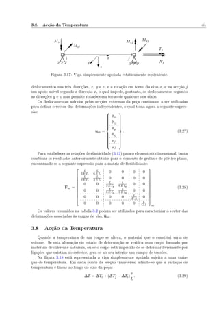 3.8. Acção da Temperatura 41
i j
Tj
Nj
Myi
MyjMzi Mzj
x
y
z
Figura 3.17: Viga simplesmente apoiada estaticamente equivalente.
deslocamentos nas três direcções, x, y e z, e a rotação em torno do eixo x, e na secção j
um apoio móvel segundo a direcção x, o qual impede, portanto, os deslocamentos segundo
as direcções y e z mas permite rotações em torno de qualquer dos eixos.
Os deslocamentos sofridos pelas secções extremas da peça continuam a ser utilizados
para deﬁnir o vector das deformações independentes, o qual toma agora a seguinte expres-
são:
um =



θzi
θzj
θyi
θyj
ej
ϕj



. (3.27)
Para estabelecer as relações de elasticidade (3.12) para o elemento tridimensional, basta
combinar os resultados anteriormente obtidos para o elemento de grelha e de pórtico plano,
encontrando-se a seguinte expressão para a matriz de ﬂexibilidade:
Fm =











L
3 E Iz
L
6 E Iz
0 0 0 0
L
6 E Iz
L
3 E Iz
0 0 0 0
0 0 L
3 E Iy
L
6 E Iy
0 0
0 0 L
6 E Iy
L
3 E Iy
0 0
0 0 0 0 L
E A 0
0 0 0 0 0 L
G J











m
(3.28)
Os valores resumidos na tabela 3.2 podem ser utilizados para caracterizar o vector das
deformações associadas às cargas de vão, um.
3.8 Acção da Temperatura
Quando a temperatura de um corpo se altera, o material que o constitui varia de
volume. Se esta alteração do estado de deformação se veriﬁca num corpo formado por
materiais de diferente natureza, ou se o corpo está impedido de se deformar livremente por
ligações que existam ao exterior, gera-se no seu interior um campo de tensões.
Na ﬁgura 3.18 está representada a viga simplesmente apoiada sujeita a uma varia-
ção de temperatura. Em cada ponto da secção transversal admite-se que a variação de
temperatura é linear ao longo do eixo da peça:
∆T = ∆Ti + (∆Tj − ∆Ti)
x
L
. (3.29)
 