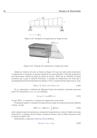 42 Relações de Elasticidade
i jm
∆T
x
Ti ∆
Figura 3.18: Variação de temperatura ao longo do eixo.
x
y
z
∆T(x, z)
Figura 3.19: Variação de temperatura ao longo da secção.
Admite-se todavia, tal como se ilustra na ﬁgura 3.19, que em cada secção transversal,
a temperatura é constante em pontos existentes em eixos paralelos à direcção principal y,
mas linearmente variável ao longo da altura da secção. Dado que as condições de apoio
permitem que a peça se deforme livremente, a variação de temperatura em causa não é
acompanhada pelo desenvolvimento de esforços. Para o comportamento plano tem-se, pois:
M(x) = 0, V (x) = 0 e N(x) = 0. (3.30)
Se αm representar o coeﬁciente de dilatação térmica do material, a extensão axial num
ponto de coordenadas (x, y, z) é, por deﬁnição,
(x, y, z) = αm ∆T(x, z), (3.31)
em que ∆T(x, z) representa a variação de temperatura nesse ponto.
É vantajoso separar a variação da temperatura ao longo da secção nas parcelas uniforme
e linear, ou seja,
∆T(x, z) = ∆TU (x) +
z
h
∆TL(x), (3.32)
onde a primeira parcela representa a variação de temperatura no centro de rigidez da secção
transversal e a segunda parcela traduz o gradiente térmico entre as ﬁbras extremas, como
se ilustra na ﬁgura 3.20.
Substituindo a expressão (3.32) em (3.31) obtém-se
(x, y, z) = 0 + z χ0, (3.33)
 