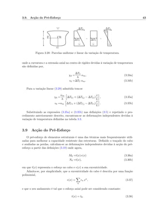 3.9. Acção do Pré-Esforço 43
+
_
+ +
y
z
h CR
∆TU∆TU
∆TL∆TL
Figura 3.20: Parcelas uniforme e linear da variação de temperatura.
onde a curvatura e a extensão axial no centro de rigidez devidas à variação de temperatura
são deﬁnidas por,
χ0 =
∆TL
h
αm, (3.34a)
0 =∆TU αm. (3.34b)
Para a variação linear (3.29) admitida tem-se
χ0 =
αm
h
∆TLi + (∆TLj − ∆TLi)
x
L
, (3.35a)
0 =αm ∆TUi + (∆TUj − ∆TUi)
x
L
. (3.35b)
Substituindo as expressões (3.35a) e (3.35b) nas deﬁnições (3.5) e repetindo o pro-
cedimento anteriormente descrito, encontram-se as deformações independentes devidas à
variação de temperatura deﬁnidas na tabela 3.3.
3.9 Acção do Pré-Esforço
O pré-esforço de elementos estruturais é uma das técnicas mais frequentemente utili-
zadas para melhorar a capacidade resistente das estruturas. Deﬁnido o traçado do cabo
e avaliadas as perdas, calculam-se as deformações independentes devidas à acção do pré-
esforço a partir das deﬁnições (3.10) onde agora,
M0 =t(x) e(x) (3.36a)
N0 =t(x), (3.36b)
em que t(x) representa o esforço no cabo e e(x) a sua excentricidade.
Admita-se, por simplicidade, que a excentricidade do cabo é descrita por uma função
polinomial,
e(x) =
n
en xn
, (3.37)
e que o seu andamento é tal que o esforço axial pode ser considerado constante:
t(x) = t0. (3.38)
 