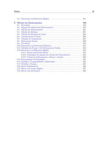 Índice iii
8.5 Estruturas com Elementos Rígidos . . . . . . . . . . . . . . . . . . . . . . . 181
9 Método dos Deslocamentos 189
9.1 Introdução . . . . . . . . . . . . . . . . . . . . . . . . . . . . . . . . . . . . . 189
9.2 Equação do Método dos Deslocamentos . . . . . . . . . . . . . . . . . . . . 195
9.3 Cálculo dos Deslocamentos . . . . . . . . . . . . . . . . . . . . . . . . . . . 201
9.4 Cálculo dos Esforços . . . . . . . . . . . . . . . . . . . . . . . . . . . . . . . 203
9.5 Cálculo das Reacções de Apoio . . . . . . . . . . . . . . . . . . . . . . . . . 204
9.6 Assentamentos de Apoio . . . . . . . . . . . . . . . . . . . . . . . . . . . . . 206
9.7 Variação de Temperatura . . . . . . . . . . . . . . . . . . . . . . . . . . . . 207
9.8 Deformações Iniciais . . . . . . . . . . . . . . . . . . . . . . . . . . . . . . . 209
9.9 Pré-esforço . . . . . . . . . . . . . . . . . . . . . . . . . . . . . . . . . . . . 210
9.10 Estruturas com Libertações Elásticas . . . . . . . . . . . . . . . . . . . . . . 212
9.11 Trabalho das Forças e dos Deslocamentos Nodais . . . . . . . . . . . . . . . 216
9.12 Estruturas com Elementos Rígidos . . . . . . . . . . . . . . . . . . . . . . . 219
9.12.1 Forças nodais equivalentes . . . . . . . . . . . . . . . . . . . . . . . . 219
9.12.2 Formulação da equação do método dos deslocamentos . . . . . . . . 223
9.12.3 Cálculo de deslocamentos, esforços e reacções . . . . . . . . . . . . . 229
9.13 Generalização da Formulação . . . . . . . . . . . . . . . . . . . . . . . . . . 231
9.14 Equilíbrio, Compatibilidade e Elasticidade . . . . . . . . . . . . . . . . . . . 233
9.15 Trabalho e Energia . . . . . . . . . . . . . . . . . . . . . . . . . . . . . . . . 235
9.16 Barras Indeformáveis . . . . . . . . . . . . . . . . . . . . . . . . . . . . . . . 236
9.17 Barras com Troços Rígidos . . . . . . . . . . . . . . . . . . . . . . . . . . . 237
9.18 Barras com Libertações . . . . . . . . . . . . . . . . . . . . . . . . . . . . . 238
 