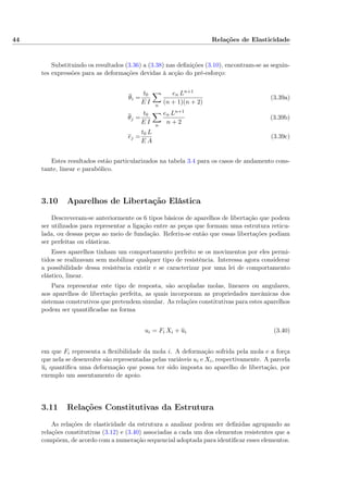 44 Relações de Elasticidade
Substituindo os resultados (3.36) a (3.38) nas deﬁnições (3.10), encontram-se as seguin-
tes expressões para as deformações devidas à acção do pré-esforço:
θi =
t0
E I n
en Ln+1
(n + 1)(n + 2)
(3.39a)
θj =
t0
E I n
en Ln+1
n + 2
(3.39b)
ej =
t0 L
E A
(3.39c)
Estes resultados estão particularizados na tabela 3.4 para os casos de andamento cons-
tante, linear e parabólico.
3.10 Aparelhos de Libertação Elástica
Descreveram-se anteriormente os 6 tipos básicos de aparelhos de libertação que podem
ser utilizados para representar a ligação entre as peças que formam uma estrutura reticu-
lada, ou dessas peças ao meio de fundação. Referiu-se então que essas libertações podiam
ser perfeitas ou elásticas.
Esses aparelhos tinham um comportamento perfeito se os movimentos por eles permi-
tidos se realizavam sem mobilizar qualquer tipo de resistência. Interessa agora considerar
a possibilidade dessa resistência existir e se caracterizar por uma lei de comportamento
elástico, linear.
Para representar este tipo de resposta, são acopladas molas, lineares ou angulares,
aos aparelhos de libertação perfeita, as quais incorporam as propriedades mecânicas dos
sistemas construtivos que pretendem simular. As relações constitutivas para estes aparelhos
podem ser quantiﬁcadas na forma
ui = Fi Xi + ui (3.40)
em que Fi representa a ﬂexibilidade da mola i. A deformação sofrida pela mola e a força
que nela se desenvolve são representadas pelas variáveis ui e Xi, respectivamente. A parcela
ui quantiﬁca uma deformação que possa ter sido imposta no aparelho de libertação, por
exemplo um assentamento de apoio.
3.11 Relações Constitutivas da Estrutura
As relações de elasticidade da estrutura a analisar podem ser deﬁnidas agrupando as
relações constitutivas (3.12) e (3.40) associadas a cada um dos elementos resistentes que a
compõem, de acordo com a numeração sequencial adoptada para identiﬁcar esses elementos.
 